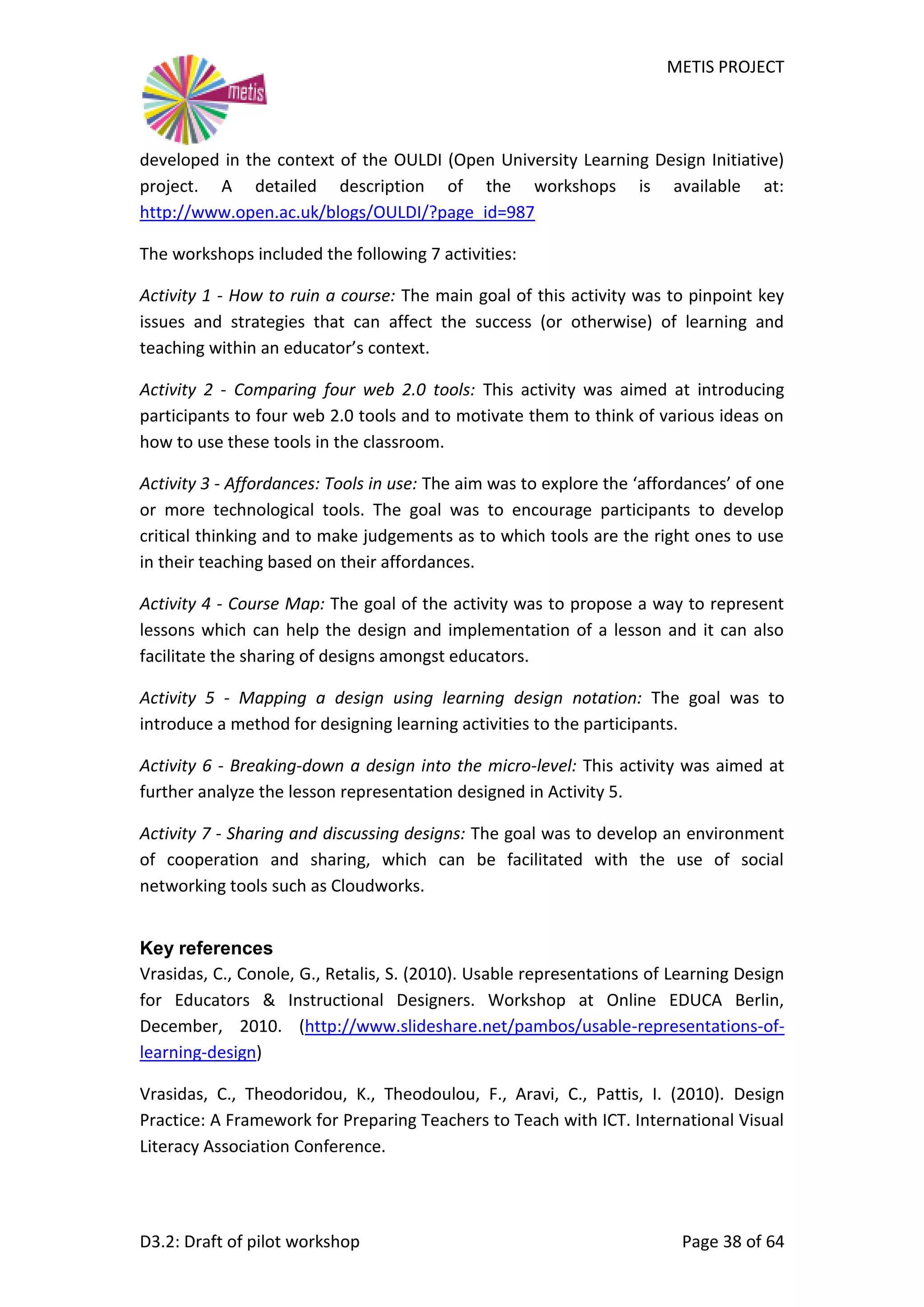 METIS PROJECT
D3.2: Draft of pilot workshop Page 38 of 64
developed in the context of the OULDI (Open University Learning Design Initiative)
project. A detailed description of the workshops is available at:
http://www.open.ac.uk/blogs/OULDI/?page_id=987
The workshops included the following 7 activities:
Activity 1 - How to ruin a course: The main goal of this activity was to pinpoint key
issues and strategies that can affect the success (or otherwise) of learning and
teaching within an educator’s context.
Activity 2 - Comparing four web 2.0 tools: This activity was aimed at introducing
participants to four web 2.0 tools and to motivate them to think of various ideas on
how to use these tools in the classroom.
Activity 3 - Affordances: Tools in use: The aim was to explore the ‘affordances’ of one
or more technological tools. The goal was to encourage participants to develop
critical thinking and to make judgements as to which tools are the right ones to use
in their teaching based on their affordances.
Activity 4 - Course Map: The goal of the activity was to propose a way to represent
lessons which can help the design and implementation of a lesson and it can also
facilitate the sharing of designs amongst educators.
Activity 5 - Mapping a design using learning design notation: The goal was to
introduce a method for designing learning activities to the participants.
Activity 6 - Breaking-down a design into the micro-level: This activity was aimed at
further analyze the lesson representation designed in Activity 5.
Activity 7 - Sharing and discussing designs: The goal was to develop an environment
of cooperation and sharing, which can be facilitated with the use of social
networking tools such as Cloudworks.
Key references
Vrasidas, C., Conole, G., Retalis, S. (2010). Usable representations of Learning Design
for Educators & Instructional Designers. Workshop at Online EDUCA Berlin,
December, 2010. (http://www.slideshare.net/pambos/usable-representations-of-
learning-design)
Vrasidas, C., Theodoridou, K., Theodoulou, F., Aravi, C., Pattis, I. (2010). Design
Practice: A Framework for Preparing Teachers to Teach with ICT. International Visual
Literacy Association Conference.
 