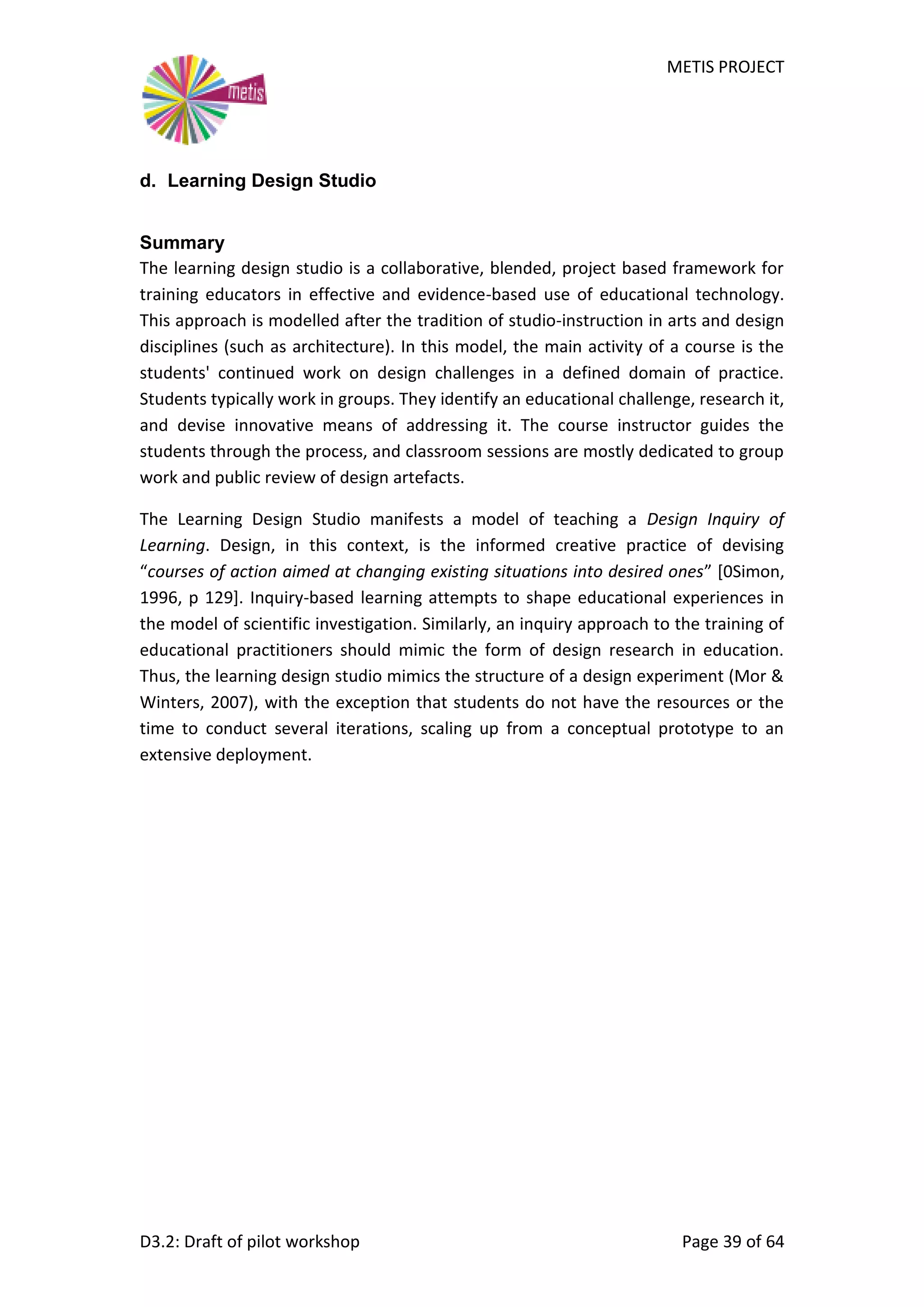 METIS PROJECT
D3.2: Draft of pilot workshop Page 39 of 64
d. Learning Design Studio
Summary
The learning design studio is a collaborative, blended, project based framework for
training educators in effective and evidence-based use of educational technology.
This approach is modelled after the tradition of studio-instruction in arts and design
disciplines (such as architecture). In this model, the main activity of a course is the
students' continued work on design challenges in a defined domain of practice.
Students typically work in groups. They identify an educational challenge, research it,
and devise innovative means of addressing it. The course instructor guides the
students through the process, and classroom sessions are mostly dedicated to group
work and public review of design artefacts.
The Learning Design Studio manifests a model of teaching a Design Inquiry of
Learning. Design, in this context, is the informed creative practice of devising
“courses of action aimed at changing existing situations into desired ones” [0Simon,
1996, p 129]. Inquiry-based learning attempts to shape educational experiences in
the model of scientific investigation. Similarly, an inquiry approach to the training of
educational practitioners should mimic the form of design research in education.
Thus, the learning design studio mimics the structure of a design experiment (Mor &
Winters, 2007), with the exception that students do not have the resources or the
time to conduct several iterations, scaling up from a conceptual prototype to an
extensive deployment.
 
