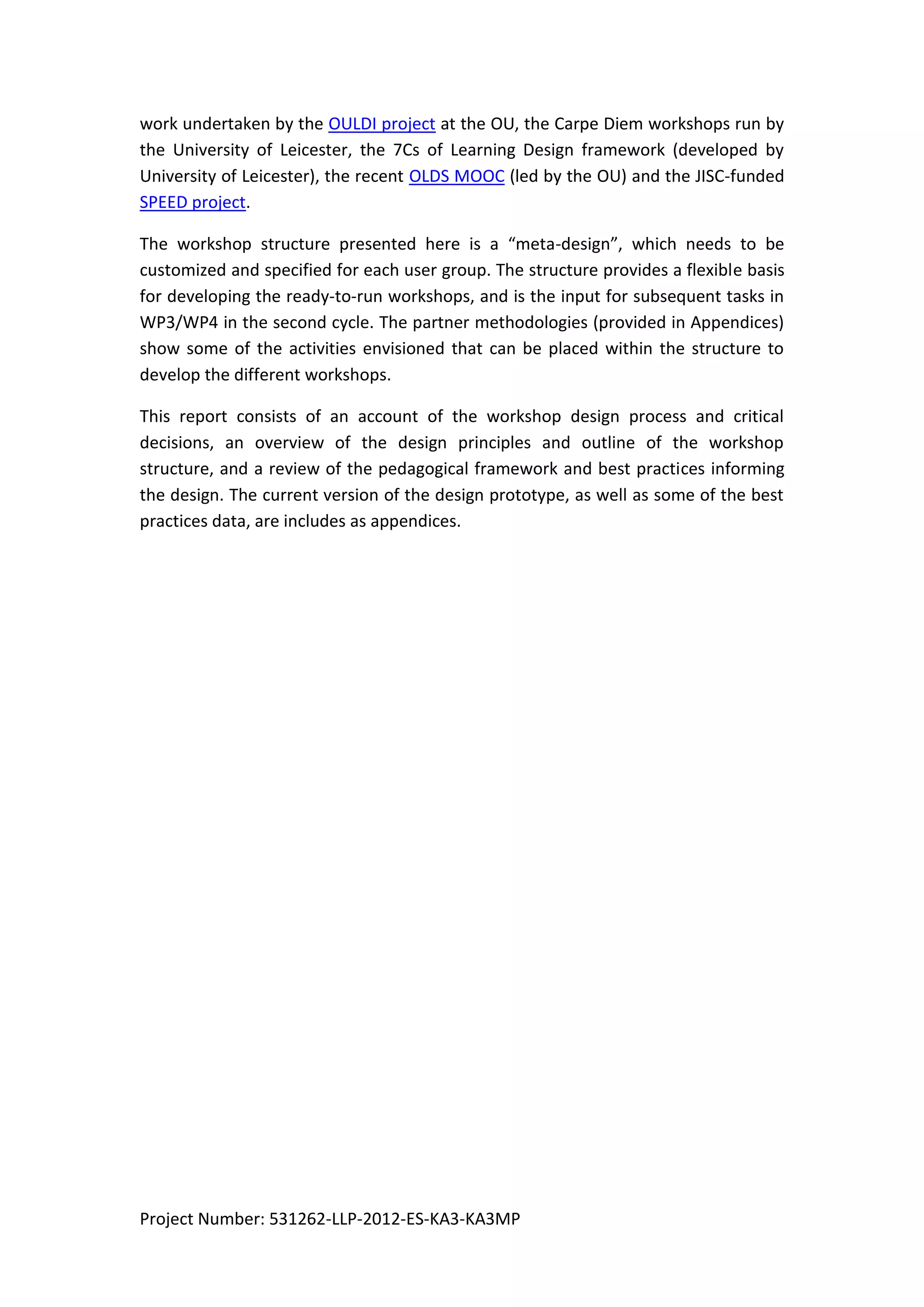 Project Number: 531262-LLP-2012-ES-KA3-KA3MP
work undertaken by the OULDI project at the OU, the Carpe Diem workshops run by
the University of Leicester, the 7Cs of Learning Design framework (developed by
University of Leicester), the recent OLDS MOOC (led by the OU) and the JISC-funded
SPEED project.
The workshop structure presented here is a “meta-design”, which needs to be
customized and specified for each user group. The structure provides a flexible basis
for developing the ready-to-run workshops, and is the input for subsequent tasks in
WP3/WP4 in the second cycle. The partner methodologies (provided in Appendices)
show some of the activities envisioned that can be placed within the structure to
develop the different workshops.
This report consists of an account of the workshop design process and critical
decisions, an overview of the design principles and outline of the workshop
structure, and a review of the pedagogical framework and best practices informing
the design. The current version of the design prototype, as well as some of the best
practices data, are includes as appendices.
 