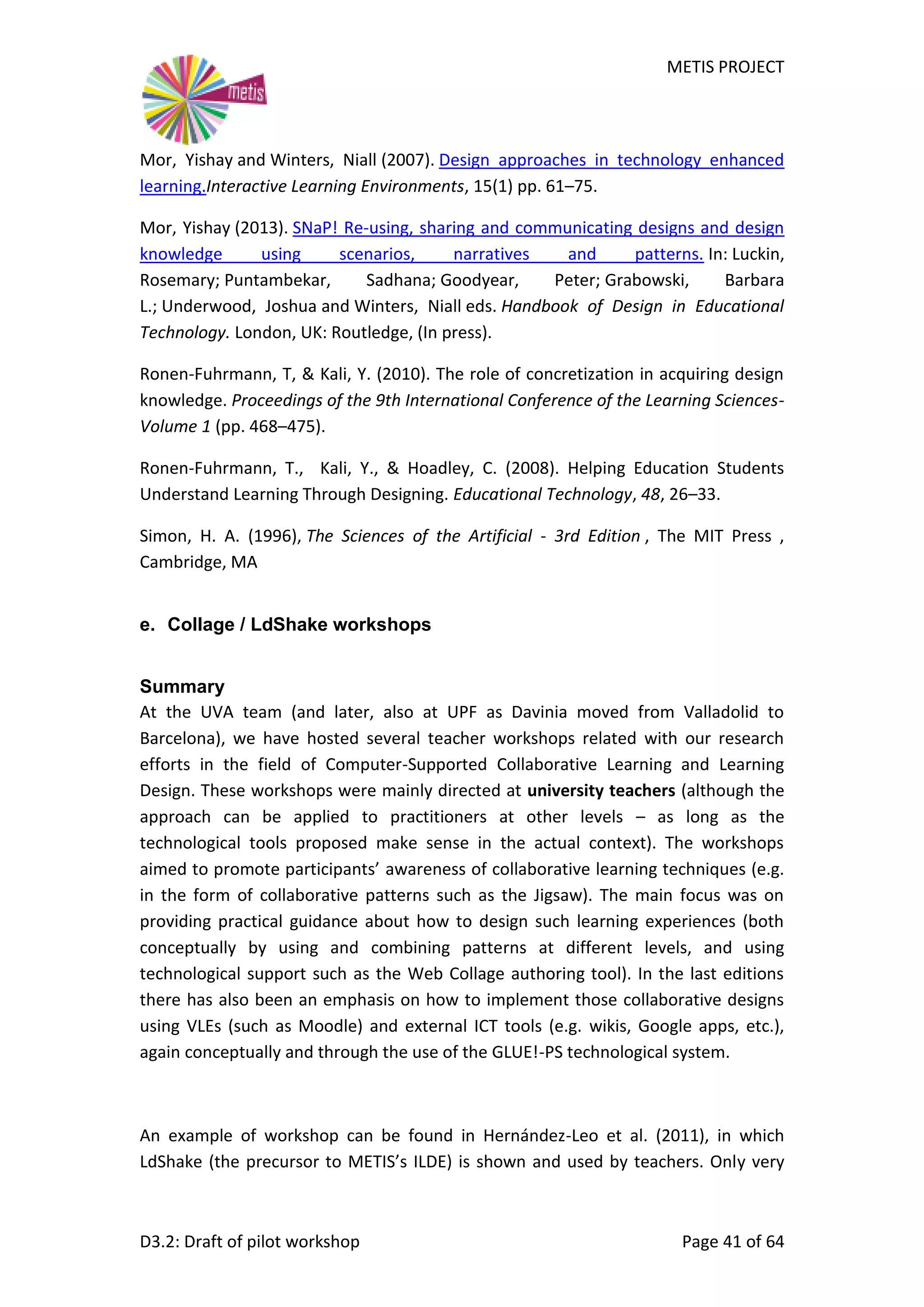 METIS PROJECT
D3.2: Draft of pilot workshop Page 41 of 64
Mor, Yishay and Winters, Niall (2007). Design approaches in technology enhanced
learning.Interactive Learning Environments, 15(1) pp. 61–75.
Mor, Yishay (2013). SNaP! Re-using, sharing and communicating designs and design
knowledge using scenarios, narratives and patterns. In: Luckin,
Rosemary; Puntambekar, Sadhana; Goodyear, Peter; Grabowski, Barbara
L.; Underwood, Joshua and Winters, Niall eds. Handbook of Design in Educational
Technology. London, UK: Routledge, (In press).
Ronen-Fuhrmann, T, & Kali, Y. (2010). The role of concretization in acquiring design
knowledge. Proceedings of the 9th International Conference of the Learning Sciences-
Volume 1 (pp. 468–475).
Ronen-Fuhrmann, T., Kali, Y., & Hoadley, C. (2008). Helping Education Students
Understand Learning Through Designing. Educational Technology, 48, 26–33.
Simon, H. A. (1996), The Sciences of the Artificial - 3rd Edition , The MIT Press ,
Cambridge, MA
e. Collage / LdShake workshops
Summary
At the UVA team (and later, also at UPF as Davinia moved from Valladolid to
Barcelona), we have hosted several teacher workshops related with our research
efforts in the field of Computer-Supported Collaborative Learning and Learning
Design. These workshops were mainly directed at university teachers (although the
approach can be applied to practitioners at other levels – as long as the
technological tools proposed make sense in the actual context). The workshops
aimed to promote participants’ awareness of collaborative learning techniques (e.g.
in the form of collaborative patterns such as the Jigsaw). The main focus was on
providing practical guidance about how to design such learning experiences (both
conceptually by using and combining patterns at different levels, and using
technological support such as the Web Collage authoring tool). In the last editions
there has also been an emphasis on how to implement those collaborative designs
using VLEs (such as Moodle) and external ICT tools (e.g. wikis, Google apps, etc.),
again conceptually and through the use of the GLUE!-PS technological system.
An example of workshop can be found in Hernández-Leo et al. (2011), in which
LdShake (the precursor to METIS’s ILDE) is shown and used by teachers. Only very
 