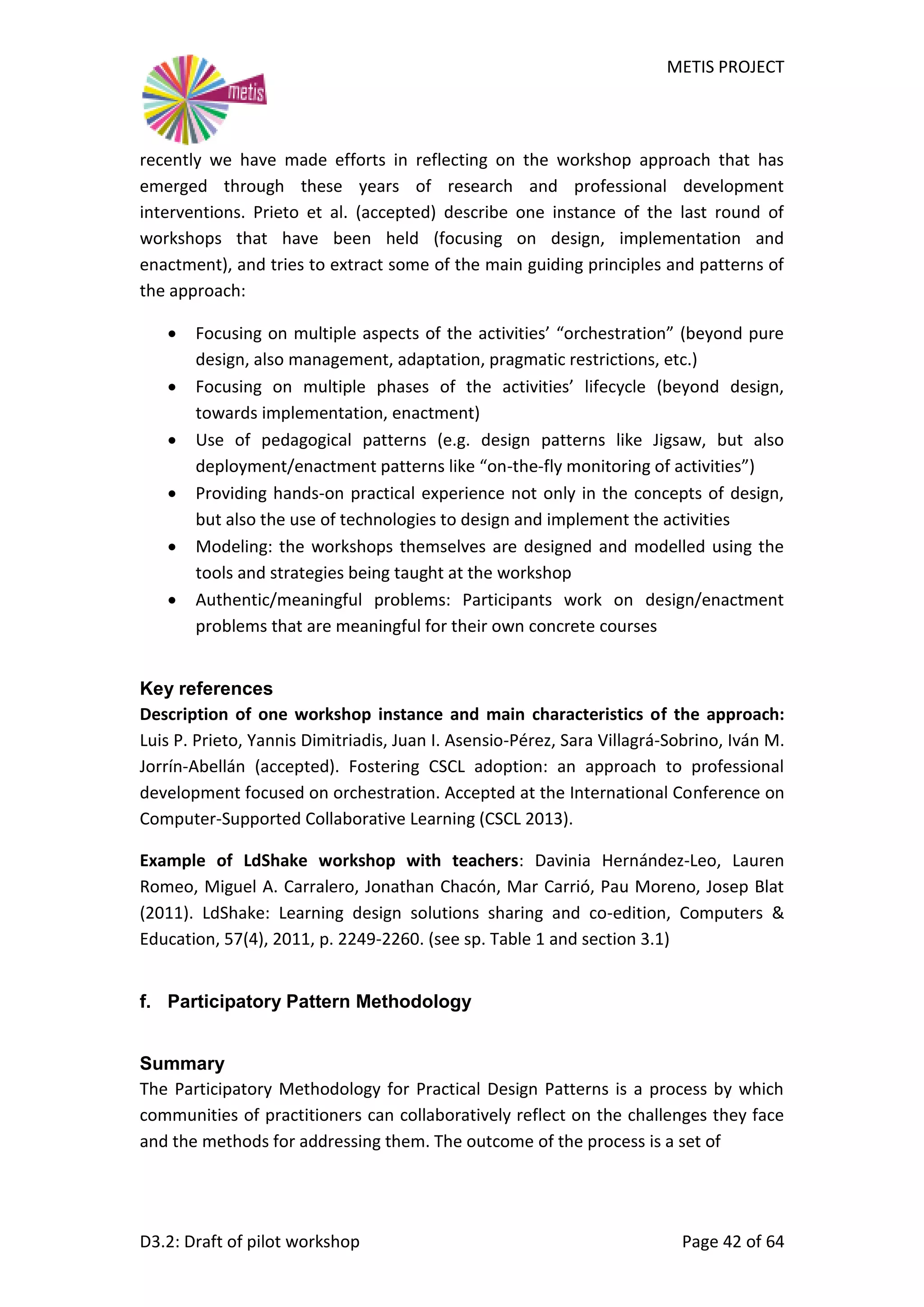 METIS PROJECT
D3.2: Draft of pilot workshop Page 42 of 64
recently we have made efforts in reflecting on the workshop approach that has
emerged through these years of research and professional development
interventions. Prieto et al. (accepted) describe one instance of the last round of
workshops that have been held (focusing on design, implementation and
enactment), and tries to extract some of the main guiding principles and patterns of
the approach:
 Focusing on multiple aspects of the activities’ “orchestration” (beyond pure
design, also management, adaptation, pragmatic restrictions, etc.)
 Focusing on multiple phases of the activities’ lifecycle (beyond design,
towards implementation, enactment)
 Use of pedagogical patterns (e.g. design patterns like Jigsaw, but also
deployment/enactment patterns like “on-the-fly monitoring of activities”)
 Providing hands-on practical experience not only in the concepts of design,
but also the use of technologies to design and implement the activities
 Modeling: the workshops themselves are designed and modelled using the
tools and strategies being taught at the workshop
 Authentic/meaningful problems: Participants work on design/enactment
problems that are meaningful for their own concrete courses
Key references
Description of one workshop instance and main characteristics of the approach:
Luis P. Prieto, Yannis Dimitriadis, Juan I. Asensio-Pérez, Sara Villagrá-Sobrino, Iván M.
Jorrín-Abellán (accepted). Fostering CSCL adoption: an approach to professional
development focused on orchestration. Accepted at the International Conference on
Computer-Supported Collaborative Learning (CSCL 2013).
Example of LdShake workshop with teachers: Davinia Hernández-Leo, Lauren
Romeo, Miguel A. Carralero, Jonathan Chacón, Mar Carrió, Pau Moreno, Josep Blat
(2011). LdShake: Learning design solutions sharing and co-edition, Computers &
Education, 57(4), 2011, p. 2249-2260. (see sp. Table 1 and section 3.1)
f. Participatory Pattern Methodology
Summary
The Participatory Methodology for Practical Design Patterns is a process by which
communities of practitioners can collaboratively reflect on the challenges they face
and the methods for addressing them. The outcome of the process is a set of
 