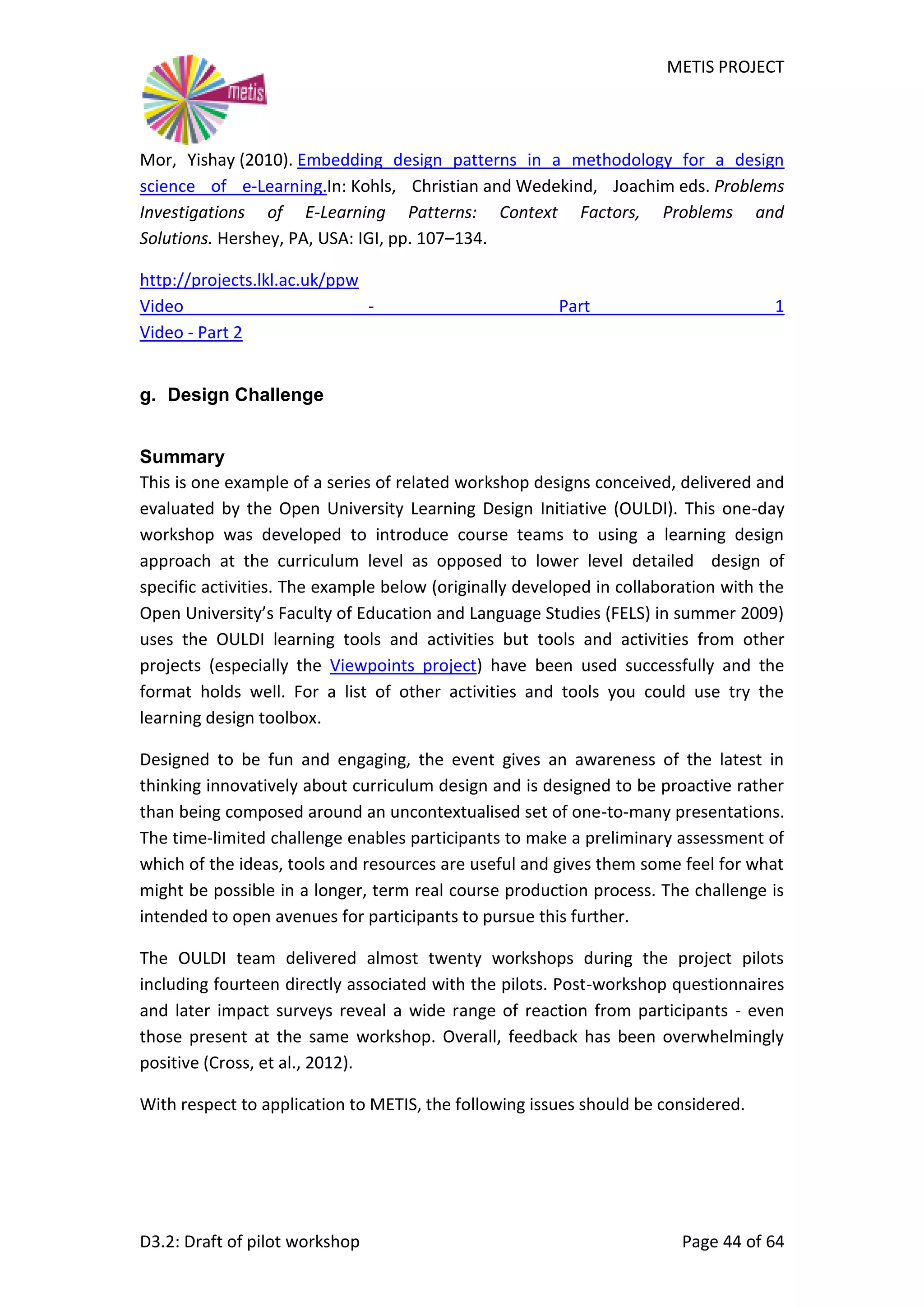 METIS PROJECT
D3.2: Draft of pilot workshop Page 44 of 64
Mor, Yishay (2010). Embedding design patterns in a methodology for a design
science of e-Learning.In: Kohls, Christian and Wedekind, Joachim eds. Problems
Investigations of E-Learning Patterns: Context Factors, Problems and
Solutions. Hershey, PA, USA: IGI, pp. 107–134.
http://projects.lkl.ac.uk/ppw
Video - Part 1
Video - Part 2
g. Design Challenge
Summary
This is one example of a series of related workshop designs conceived, delivered and
evaluated by the Open University Learning Design Initiative (OULDI). This one-day
workshop was developed to introduce course teams to using a learning design
approach at the curriculum level as opposed to lower level detailed design of
specific activities. The example below (originally developed in collaboration with the
Open University’s Faculty of Education and Language Studies (FELS) in summer 2009)
uses the OULDI learning tools and activities but tools and activities from other
projects (especially the Viewpoints project) have been used successfully and the
format holds well. For a list of other activities and tools you could use try the
learning design toolbox.
Designed to be fun and engaging, the event gives an awareness of the latest in
thinking innovatively about curriculum design and is designed to be proactive rather
than being composed around an uncontextualised set of one-to-many presentations.
The time-limited challenge enables participants to make a preliminary assessment of
which of the ideas, tools and resources are useful and gives them some feel for what
might be possible in a longer, term real course production process. The challenge is
intended to open avenues for participants to pursue this further.
The OULDI team delivered almost twenty workshops during the project pilots
including fourteen directly associated with the pilots. Post-workshop questionnaires
and later impact surveys reveal a wide range of reaction from participants - even
those present at the same workshop. Overall, feedback has been overwhelmingly
positive (Cross, et al., 2012).
With respect to application to METIS, the following issues should be considered.
 