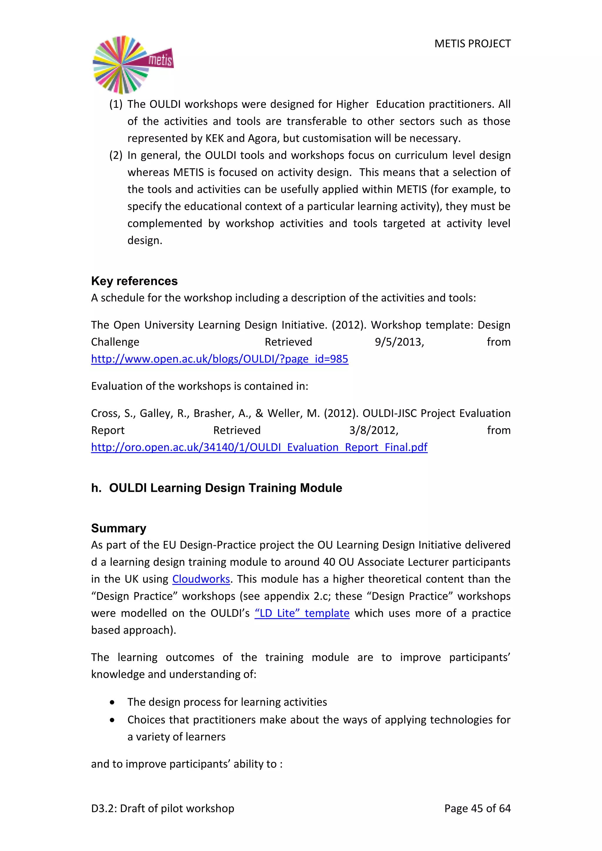 METIS PROJECT
D3.2: Draft of pilot workshop Page 45 of 64
(1) The OULDI workshops were designed for Higher Education practitioners. All
of the activities and tools are transferable to other sectors such as those
represented by KEK and Agora, but customisation will be necessary.
(2) In general, the OULDI tools and workshops focus on curriculum level design
whereas METIS is focused on activity design. This means that a selection of
the tools and activities can be usefully applied within METIS (for example, to
specify the educational context of a particular learning activity), they must be
complemented by workshop activities and tools targeted at activity level
design.
Key references
A schedule for the workshop including a description of the activities and tools:
The Open University Learning Design Initiative. (2012). Workshop template: Design
Challenge Retrieved 9/5/2013, from
http://www.open.ac.uk/blogs/OULDI/?page_id=985
Evaluation of the workshops is contained in:
Cross, S., Galley, R., Brasher, A., & Weller, M. (2012). OULDI-JISC Project Evaluation
Report Retrieved 3/8/2012, from
http://oro.open.ac.uk/34140/1/OULDI_Evaluation_Report_Final.pdf
h. OULDI Learning Design Training Module
Summary
As part of the EU Design-Practice project the OU Learning Design Initiative delivered
d a learning design training module to around 40 OU Associate Lecturer participants
in the UK using Cloudworks. This module has a higher theoretical content than the
“Design Practice” workshops (see appendix 2.c; these “Design Practice” workshops
were modelled on the OULDI’s “LD Lite” template which uses more of a practice
based approach).
The learning outcomes of the training module are to improve participants’
knowledge and understanding of:
 The design process for learning activities
 Choices that practitioners make about the ways of applying technologies for
a variety of learners
and to improve participants’ ability to :
 