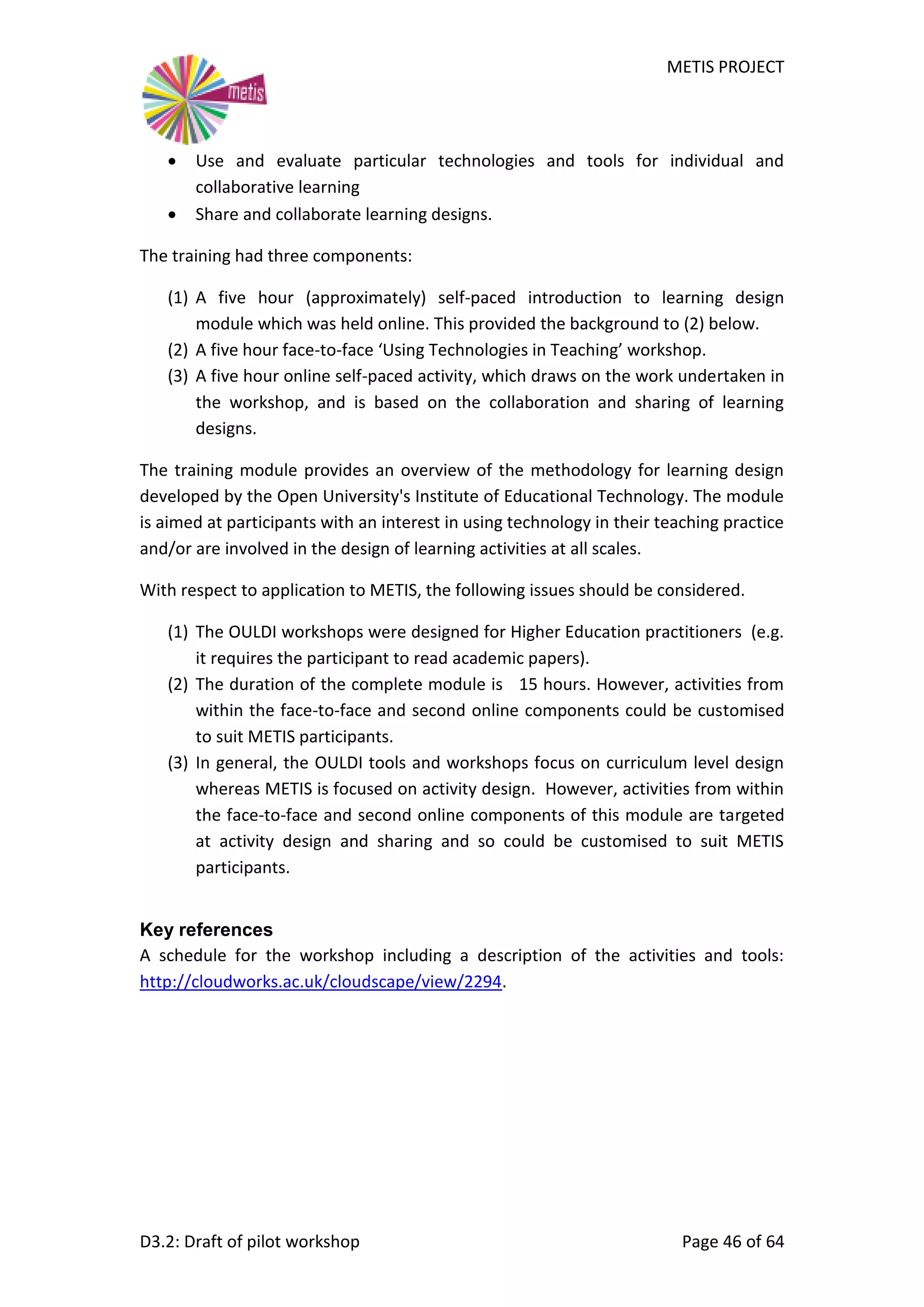 METIS PROJECT
D3.2: Draft of pilot workshop Page 46 of 64
 Use and evaluate particular technologies and tools for individual and
collaborative learning
 Share and collaborate learning designs.
The training had three components:
(1) A five hour (approximately) self-paced introduction to learning design
module which was held online. This provided the background to (2) below.
(2) A five hour face-to-face ‘Using Technologies in Teaching’ workshop.
(3) A five hour online self-paced activity, which draws on the work undertaken in
the workshop, and is based on the collaboration and sharing of learning
designs.
The training module provides an overview of the methodology for learning design
developed by the Open University's Institute of Educational Technology. The module
is aimed at participants with an interest in using technology in their teaching practice
and/or are involved in the design of learning activities at all scales.
With respect to application to METIS, the following issues should be considered.
(1) The OULDI workshops were designed for Higher Education practitioners (e.g.
it requires the participant to read academic papers).
(2) The duration of the complete module is 15 hours. However, activities from
within the face-to-face and second online components could be customised
to suit METIS participants.
(3) In general, the OULDI tools and workshops focus on curriculum level design
whereas METIS is focused on activity design. However, activities from within
the face-to-face and second online components of this module are targeted
at activity design and sharing and so could be customised to suit METIS
participants.
Key references
A schedule for the workshop including a description of the activities and tools:
http://cloudworks.ac.uk/cloudscape/view/2294.
 