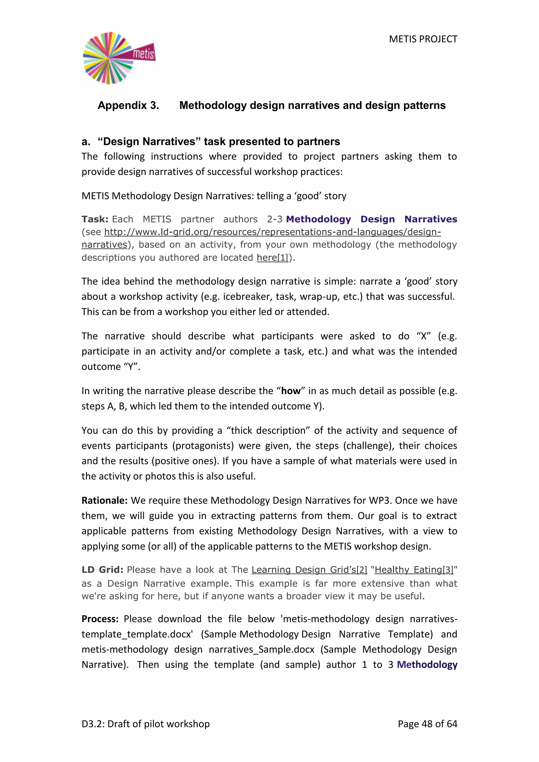 METIS PROJECT
D3.2: Draft of pilot workshop Page 48 of 64
Appendix 3. Methodology design narratives and design patterns
a. “Design Narratives” task presented to partners
The following instructions where provided to project partners asking them to
provide design narratives of successful workshop practices:
METIS Methodology Design Narratives: telling a ‘good’ story
Task: Each METIS partner authors 2-3 Methodology Design Narratives
(see http://www.ld-grid.org/resources/representations-and-languages/design-
narratives), based on an activity, from your own methodology (the methodology
descriptions you authored are located here[1]).
The idea behind the methodology design narrative is simple: narrate a ‘good’ story
about a workshop activity (e.g. icebreaker, task, wrap-up, etc.) that was successful.
This can be from a workshop you either led or attended.
The narrative should describe what participants were asked to do “X” (e.g.
participate in an activity and/or complete a task, etc.) and what was the intended
outcome “Y”.
In writing the narrative please describe the “how” in as much detail as possible (e.g.
steps A, B, which led them to the intended outcome Y).
You can do this by providing a “thick description” of the activity and sequence of
events participants (protagonists) were given, the steps (challenge), their choices
and the results (positive ones). If you have a sample of what materials were used in
the activity or photos this is also useful.
Rationale: We require these Methodology Design Narratives for WP3. Once we have
them, we will guide you in extracting patterns from them. Our goal is to extract
applicable patterns from existing Methodology Design Narratives, with a view to
applying some (or all) of the applicable patterns to the METIS workshop design.
LD Grid: Please have a look at The Learning Design Grid’s[2] "Healthy Eating[3]"
as a Design Narrative example. This example is far more extensive than what
we're asking for here, but if anyone wants a broader view it may be useful.
Process: Please download the file below 'metis-methodology design narratives-
template_template.docx' (Sample Methodology Design Narrative Template) and
metis-methodology design narratives_Sample.docx (Sample Methodology Design
Narrative). Then using the template (and sample) author 1 to 3 Methodology
 