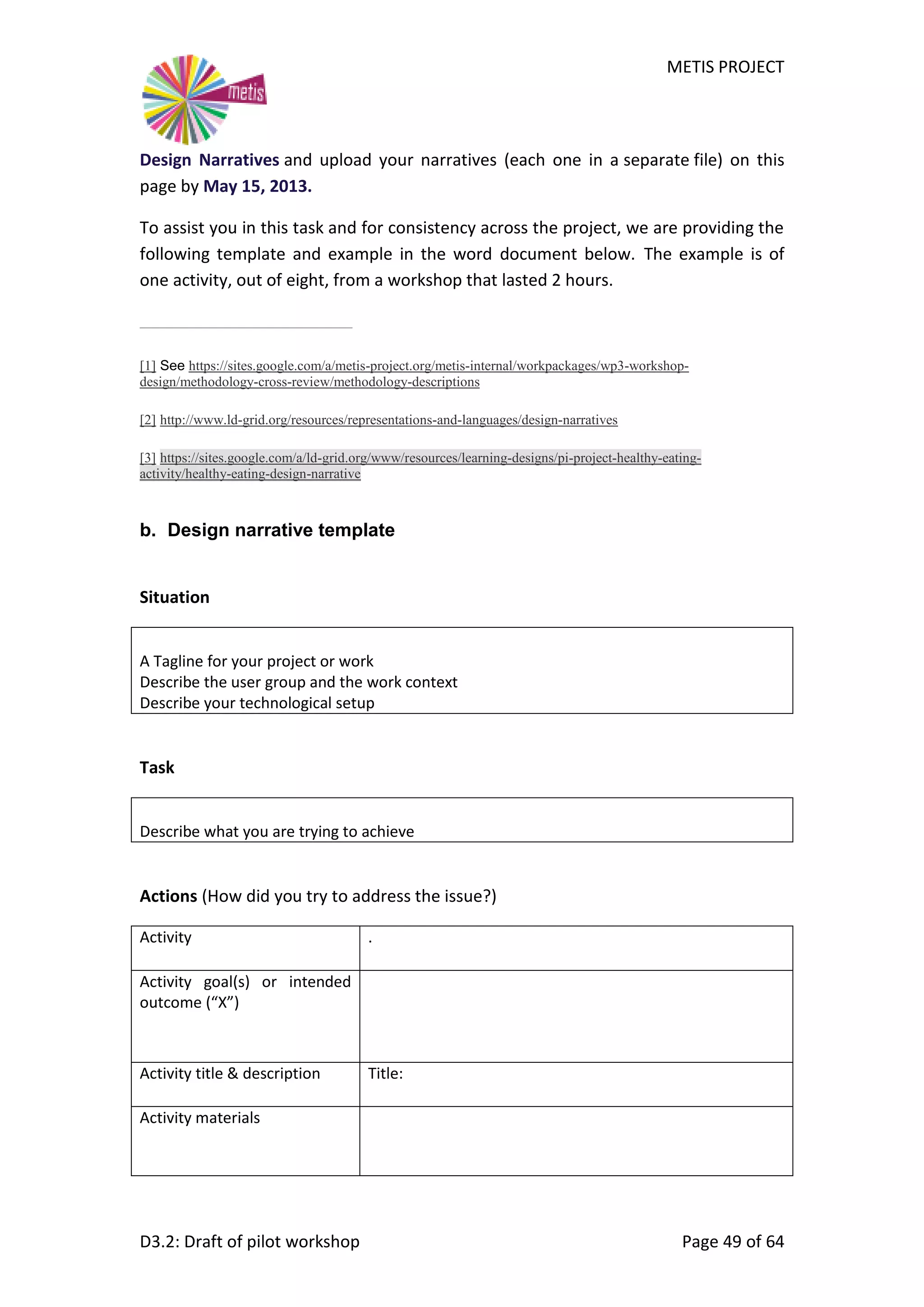 METIS PROJECT
D3.2: Draft of pilot workshop Page 49 of 64
Design Narratives and upload your narratives (each one in a separate file) on this
page by May 15, 2013.
To assist you in this task and for consistency across the project, we are providing the
following template and example in the word document below. The example is of
one activity, out of eight, from a workshop that lasted 2 hours.
[1] See https://sites.google.com/a/metis-project.org/metis-internal/workpackages/wp3-workshop-
design/methodology-cross-review/methodology-descriptions
[2] http://www.ld-grid.org/resources/representations-and-languages/design-narratives
[3] https://sites.google.com/a/ld-grid.org/www/resources/learning-designs/pi-project-healthy-eating-
activity/healthy-eating-design-narrative
b. Design narrative template
Situation
A Tagline for your project or work
Describe the user group and the work context
Describe your technological setup
Task
Describe what you are trying to achieve
Actions (How did you try to address the issue?)
Activity .
Activity goal(s) or intended
outcome (“X”)
Activity title & description Title:
Activity materials
 