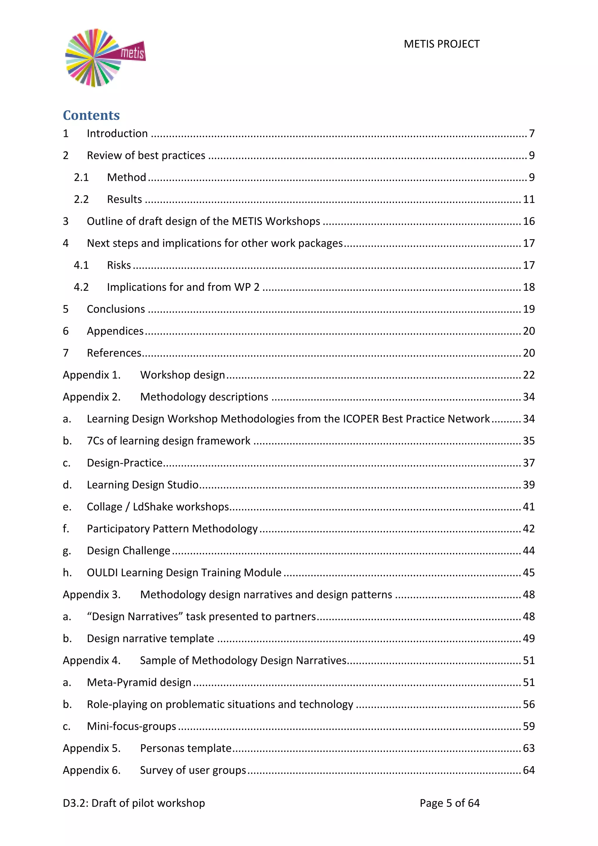 METIS PROJECT
D3.2: Draft of pilot workshop Page 5 of 64
Contents
1 Introduction .............................................................................................................................7
2 Review of best practices ..........................................................................................................9
2.1 Method..............................................................................................................................9
2.2 Results .............................................................................................................................11
3 Outline of draft design of the METIS Workshops ..................................................................16
4 Next steps and implications for other work packages...........................................................17
4.1 Risks.................................................................................................................................17
4.2 Implications for and from WP 2 ......................................................................................18
5 Conclusions ............................................................................................................................19
6 Appendices.............................................................................................................................20
7 References..............................................................................................................................20
Appendix 1. Workshop design..................................................................................................22
Appendix 2. Methodology descriptions ...................................................................................34
a. Learning Design Workshop Methodologies from the ICOPER Best Practice Network..........34
b. 7Cs of learning design framework .........................................................................................35
c. Design-Practice.......................................................................................................................37
d. Learning Design Studio...........................................................................................................39
e. Collage / LdShake workshops.................................................................................................41
f. Participatory Pattern Methodology.......................................................................................42
g. Design Challenge....................................................................................................................44
h. OULDI Learning Design Training Module...............................................................................45
Appendix 3. Methodology design narratives and design patterns ..........................................48
a. “Design Narratives” task presented to partners....................................................................48
b. Design narrative template .....................................................................................................49
Appendix 4. Sample of Methodology Design Narratives..........................................................51
a. Meta-Pyramid design.............................................................................................................51
b. Role-playing on problematic situations and technology .......................................................56
c. Mini-focus-groups..................................................................................................................59
Appendix 5. Personas template................................................................................................63
Appendix 6. Survey of user groups...........................................................................................64
 