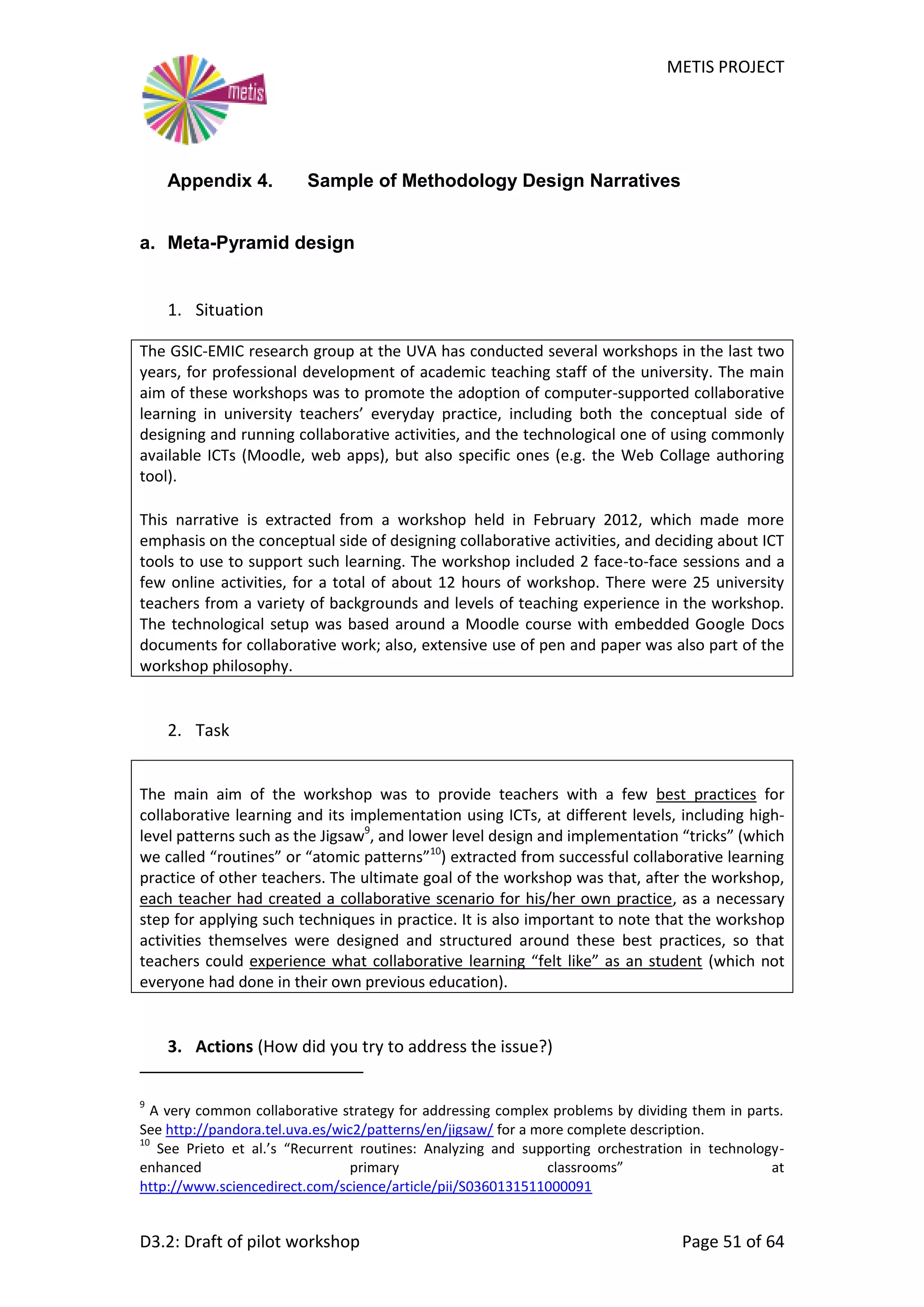 METIS PROJECT
D3.2: Draft of pilot workshop Page 51 of 64
Appendix 4. Sample of Methodology Design Narratives
a. Meta-Pyramid design
1. Situation
The GSIC-EMIC research group at the UVA has conducted several workshops in the last two
years, for professional development of academic teaching staff of the university. The main
aim of these workshops was to promote the adoption of computer-supported collaborative
learning in university teachers’ everyday practice, including both the conceptual side of
designing and running collaborative activities, and the technological one of using commonly
available ICTs (Moodle, web apps), but also specific ones (e.g. the Web Collage authoring
tool).
This narrative is extracted from a workshop held in February 2012, which made more
emphasis on the conceptual side of designing collaborative activities, and deciding about ICT
tools to use to support such learning. The workshop included 2 face-to-face sessions and a
few online activities, for a total of about 12 hours of workshop. There were 25 university
teachers from a variety of backgrounds and levels of teaching experience in the workshop.
The technological setup was based around a Moodle course with embedded Google Docs
documents for collaborative work; also, extensive use of pen and paper was also part of the
workshop philosophy.
2. Task
The main aim of the workshop was to provide teachers with a few best practices for
collaborative learning and its implementation using ICTs, at different levels, including high-
level patterns such as the Jigsaw9
, and lower level design and implementation “tricks” (which
we called “routines” or “atomic patterns”10
) extracted from successful collaborative learning
practice of other teachers. The ultimate goal of the workshop was that, after the workshop,
each teacher had created a collaborative scenario for his/her own practice, as a necessary
step for applying such techniques in practice. It is also important to note that the workshop
activities themselves were designed and structured around these best practices, so that
teachers could experience what collaborative learning “felt like” as an student (which not
everyone had done in their own previous education).
3. Actions (How did you try to address the issue?)
9
A very common collaborative strategy for addressing complex problems by dividing them in parts.
See http://pandora.tel.uva.es/wic2/patterns/en/jigsaw/ for a more complete description.
10
See Prieto et al.’s “Recurrent routines: Analyzing and supporting orchestration in technology-
enhanced primary classrooms” at
http://www.sciencedirect.com/science/article/pii/S0360131511000091
 