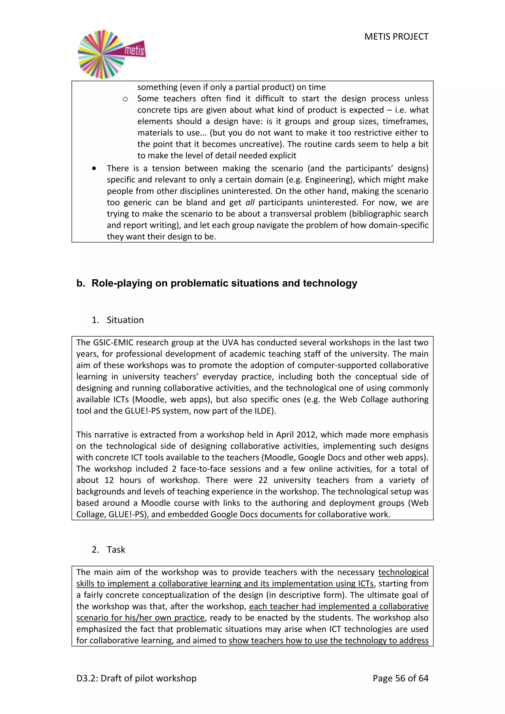 METIS PROJECT
D3.2: Draft of pilot workshop Page 56 of 64
something (even if only a partial product) on time
o Some teachers often find it difficult to start the design process unless
concrete tips are given about what kind of product is expected – i.e. what
elements should a design have: is it groups and group sizes, timeframes,
materials to use... (but you do not want to make it too restrictive either to
the point that it becomes uncreative). The routine cards seem to help a bit
to make the level of detail needed explicit
 There is a tension between making the scenario (and the participants’ designs)
specific and relevant to only a certain domain (e.g. Engineering), which might make
people from other disciplines uninterested. On the other hand, making the scenario
too generic can be bland and get all participants uninterested. For now, we are
trying to make the scenario to be about a transversal problem (bibliographic search
and report writing), and let each group navigate the problem of how domain-specific
they want their design to be.
b. Role-playing on problematic situations and technology
1. Situation
The GSIC-EMIC research group at the UVA has conducted several workshops in the last two
years, for professional development of academic teaching staff of the university. The main
aim of these workshops was to promote the adoption of computer-supported collaborative
learning in university teachers’ everyday practice, including both the conceptual side of
designing and running collaborative activities, and the technological one of using commonly
available ICTs (Moodle, web apps), but also specific ones (e.g. the Web Collage authoring
tool and the GLUE!-PS system, now part of the ILDE).
This narrative is extracted from a workshop held in April 2012, which made more emphasis
on the technological side of designing collaborative activities, implementing such designs
with concrete ICT tools available to the teachers (Moodle, Google Docs and other web apps).
The workshop included 2 face-to-face sessions and a few online activities, for a total of
about 12 hours of workshop. There were 22 university teachers from a variety of
backgrounds and levels of teaching experience in the workshop. The technological setup was
based around a Moodle course with links to the authoring and deployment groups (Web
Collage, GLUE!-PS), and embedded Google Docs documents for collaborative work.
2. Task
The main aim of the workshop was to provide teachers with the necessary technological
skills to implement a collaborative learning and its implementation using ICTs, starting from
a fairly concrete conceptualization of the design (in descriptive form). The ultimate goal of
the workshop was that, after the workshop, each teacher had implemented a collaborative
scenario for his/her own practice, ready to be enacted by the students. The workshop also
emphasized the fact that problematic situations may arise when ICT technologies are used
for collaborative learning, and aimed to show teachers how to use the technology to address
 
