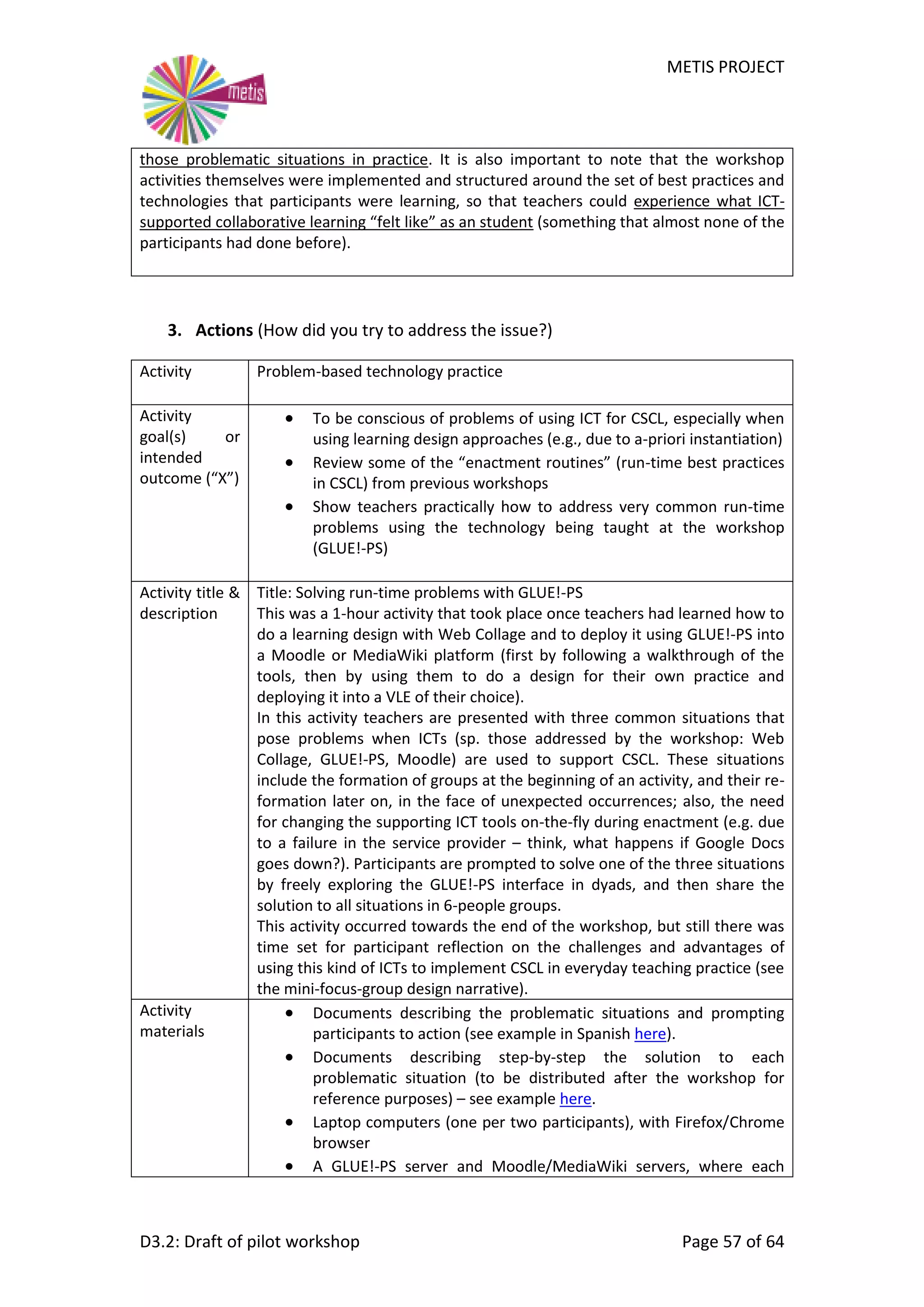 METIS PROJECT
D3.2: Draft of pilot workshop Page 57 of 64
those problematic situations in practice. It is also important to note that the workshop
activities themselves were implemented and structured around the set of best practices and
technologies that participants were learning, so that teachers could experience what ICT-
supported collaborative learning “felt like” as an student (something that almost none of the
participants had done before).
3. Actions (How did you try to address the issue?)
Activity Problem-based technology practice
Activity
goal(s) or
intended
outcome (“X”)
 To be conscious of problems of using ICT for CSCL, especially when
using learning design approaches (e.g., due to a-priori instantiation)
 Review some of the “enactment routines” (run-time best practices
in CSCL) from previous workshops
 Show teachers practically how to address very common run-time
problems using the technology being taught at the workshop
(GLUE!-PS)
Activity title &
description
Title: Solving run-time problems with GLUE!-PS
This was a 1-hour activity that took place once teachers had learned how to
do a learning design with Web Collage and to deploy it using GLUE!-PS into
a Moodle or MediaWiki platform (first by following a walkthrough of the
tools, then by using them to do a design for their own practice and
deploying it into a VLE of their choice).
In this activity teachers are presented with three common situations that
pose problems when ICTs (sp. those addressed by the workshop: Web
Collage, GLUE!-PS, Moodle) are used to support CSCL. These situations
include the formation of groups at the beginning of an activity, and their re-
formation later on, in the face of unexpected occurrences; also, the need
for changing the supporting ICT tools on-the-fly during enactment (e.g. due
to a failure in the service provider – think, what happens if Google Docs
goes down?). Participants are prompted to solve one of the three situations
by freely exploring the GLUE!-PS interface in dyads, and then share the
solution to all situations in 6-people groups.
This activity occurred towards the end of the workshop, but still there was
time set for participant reflection on the challenges and advantages of
using this kind of ICTs to implement CSCL in everyday teaching practice (see
the mini-focus-group design narrative).
Activity
materials
 Documents describing the problematic situations and prompting
participants to action (see example in Spanish here).
 Documents describing step-by-step the solution to each
problematic situation (to be distributed after the workshop for
reference purposes) – see example here.
 Laptop computers (one per two participants), with Firefox/Chrome
browser
 A GLUE!-PS server and Moodle/MediaWiki servers, where each
 