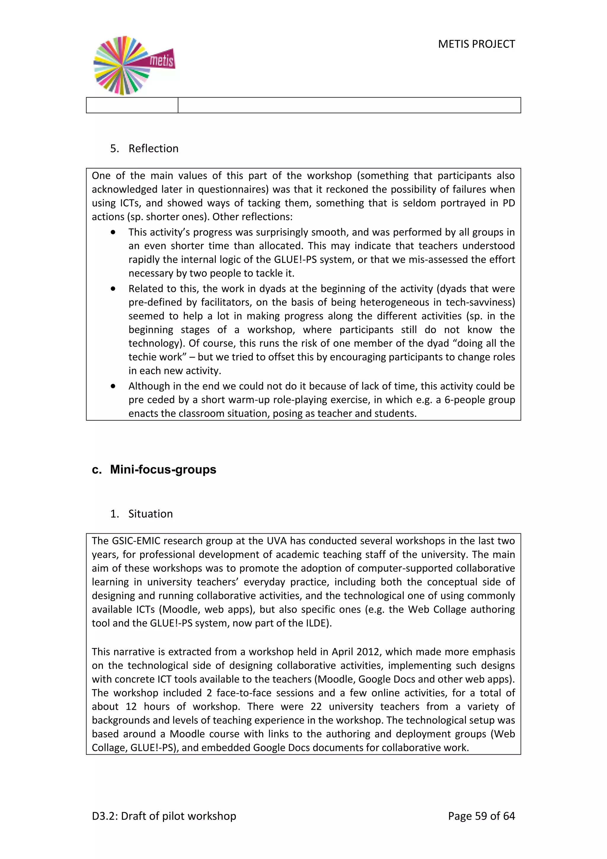 METIS PROJECT
D3.2: Draft of pilot workshop Page 59 of 64
5. Reflection
One of the main values of this part of the workshop (something that participants also
acknowledged later in questionnaires) was that it reckoned the possibility of failures when
using ICTs, and showed ways of tacking them, something that is seldom portrayed in PD
actions (sp. shorter ones). Other reflections:
 This activity’s progress was surprisingly smooth, and was performed by all groups in
an even shorter time than allocated. This may indicate that teachers understood
rapidly the internal logic of the GLUE!-PS system, or that we mis-assessed the effort
necessary by two people to tackle it.
 Related to this, the work in dyads at the beginning of the activity (dyads that were
pre-defined by facilitators, on the basis of being heterogeneous in tech-savviness)
seemed to help a lot in making progress along the different activities (sp. in the
beginning stages of a workshop, where participants still do not know the
technology). Of course, this runs the risk of one member of the dyad “doing all the
techie work” – but we tried to offset this by encouraging participants to change roles
in each new activity.
 Although in the end we could not do it because of lack of time, this activity could be
pre ceded by a short warm-up role-playing exercise, in which e.g. a 6-people group
enacts the classroom situation, posing as teacher and students.
c. Mini-focus-groups
1. Situation
The GSIC-EMIC research group at the UVA has conducted several workshops in the last two
years, for professional development of academic teaching staff of the university. The main
aim of these workshops was to promote the adoption of computer-supported collaborative
learning in university teachers’ everyday practice, including both the conceptual side of
designing and running collaborative activities, and the technological one of using commonly
available ICTs (Moodle, web apps), but also specific ones (e.g. the Web Collage authoring
tool and the GLUE!-PS system, now part of the ILDE).
This narrative is extracted from a workshop held in April 2012, which made more emphasis
on the technological side of designing collaborative activities, implementing such designs
with concrete ICT tools available to the teachers (Moodle, Google Docs and other web apps).
The workshop included 2 face-to-face sessions and a few online activities, for a total of
about 12 hours of workshop. There were 22 university teachers from a variety of
backgrounds and levels of teaching experience in the workshop. The technological setup was
based around a Moodle course with links to the authoring and deployment groups (Web
Collage, GLUE!-PS), and embedded Google Docs documents for collaborative work.
 