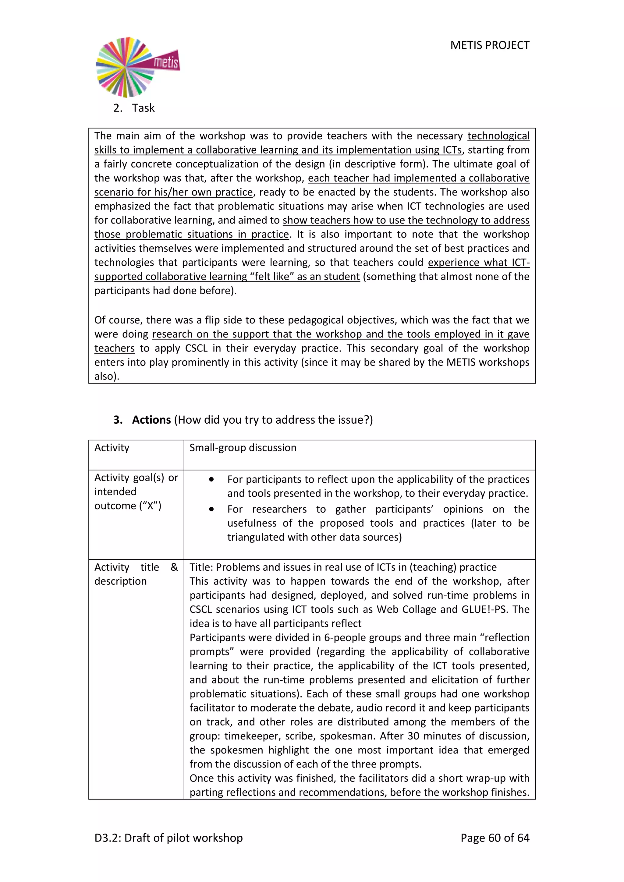 METIS PROJECT
D3.2: Draft of pilot workshop Page 60 of 64
2. Task
The main aim of the workshop was to provide teachers with the necessary technological
skills to implement a collaborative learning and its implementation using ICTs, starting from
a fairly concrete conceptualization of the design (in descriptive form). The ultimate goal of
the workshop was that, after the workshop, each teacher had implemented a collaborative
scenario for his/her own practice, ready to be enacted by the students. The workshop also
emphasized the fact that problematic situations may arise when ICT technologies are used
for collaborative learning, and aimed to show teachers how to use the technology to address
those problematic situations in practice. It is also important to note that the workshop
activities themselves were implemented and structured around the set of best practices and
technologies that participants were learning, so that teachers could experience what ICT-
supported collaborative learning “felt like” as an student (something that almost none of the
participants had done before).
Of course, there was a flip side to these pedagogical objectives, which was the fact that we
were doing research on the support that the workshop and the tools employed in it gave
teachers to apply CSCL in their everyday practice. This secondary goal of the workshop
enters into play prominently in this activity (since it may be shared by the METIS workshops
also).
3. Actions (How did you try to address the issue?)
Activity Small-group discussion
Activity goal(s) or
intended
outcome (“X”)
 For participants to reflect upon the applicability of the practices
and tools presented in the workshop, to their everyday practice.
 For researchers to gather participants’ opinions on the
usefulness of the proposed tools and practices (later to be
triangulated with other data sources)
Activity title &
description
Title: Problems and issues in real use of ICTs in (teaching) practice
This activity was to happen towards the end of the workshop, after
participants had designed, deployed, and solved run-time problems in
CSCL scenarios using ICT tools such as Web Collage and GLUE!-PS. The
idea is to have all participants reflect
Participants were divided in 6-people groups and three main “reflection
prompts” were provided (regarding the applicability of collaborative
learning to their practice, the applicability of the ICT tools presented,
and about the run-time problems presented and elicitation of further
problematic situations). Each of these small groups had one workshop
facilitator to moderate the debate, audio record it and keep participants
on track, and other roles are distributed among the members of the
group: timekeeper, scribe, spokesman. After 30 minutes of discussion,
the spokesmen highlight the one most important idea that emerged
from the discussion of each of the three prompts.
Once this activity was finished, the facilitators did a short wrap-up with
parting reflections and recommendations, before the workshop finishes.
 