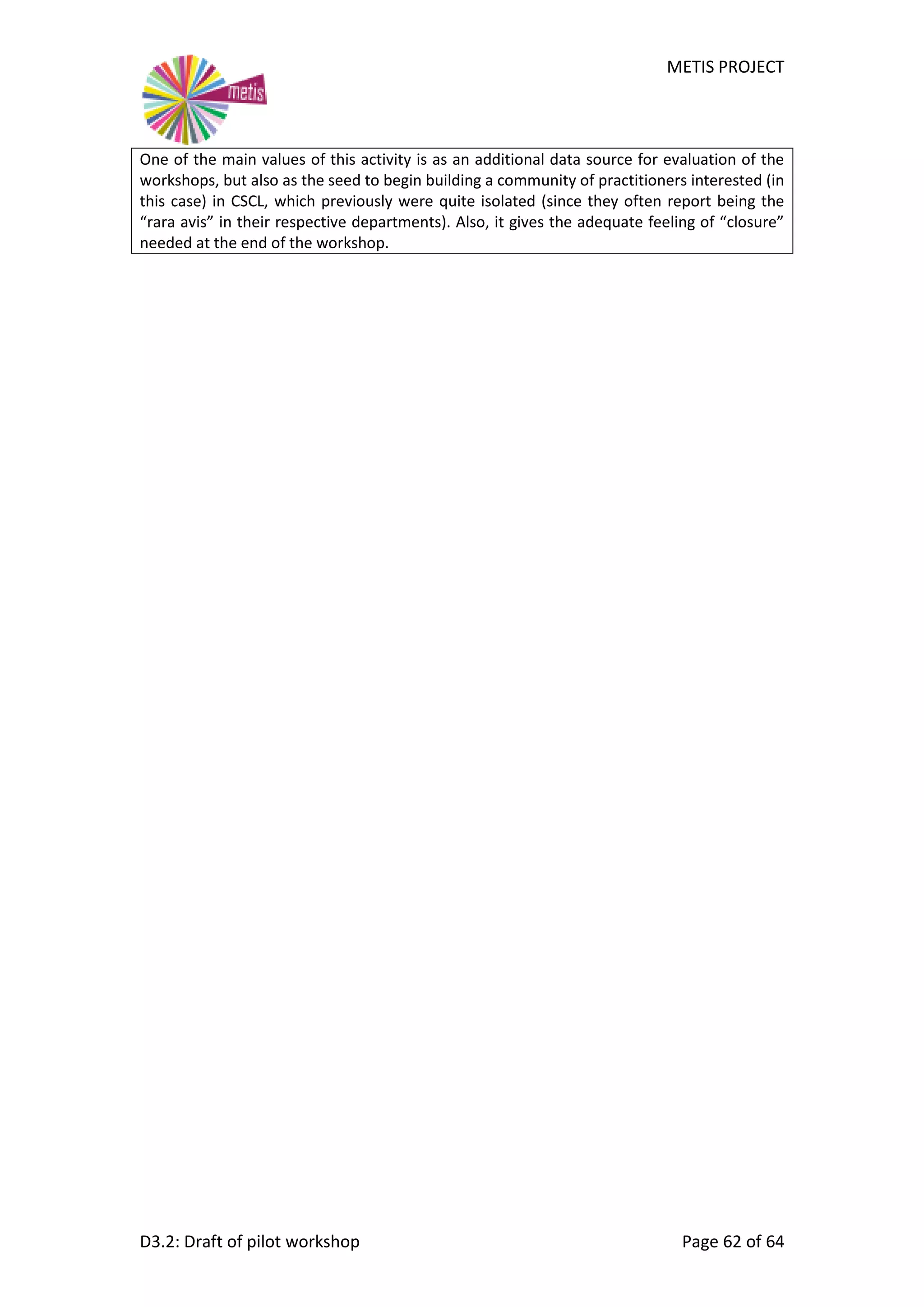 METIS PROJECT
D3.2: Draft of pilot workshop Page 62 of 64
One of the main values of this activity is as an additional data source for evaluation of the
workshops, but also as the seed to begin building a community of practitioners interested (in
this case) in CSCL, which previously were quite isolated (since they often report being the
“rara avis” in their respective departments). Also, it gives the adequate feeling of “closure”
needed at the end of the workshop.
 