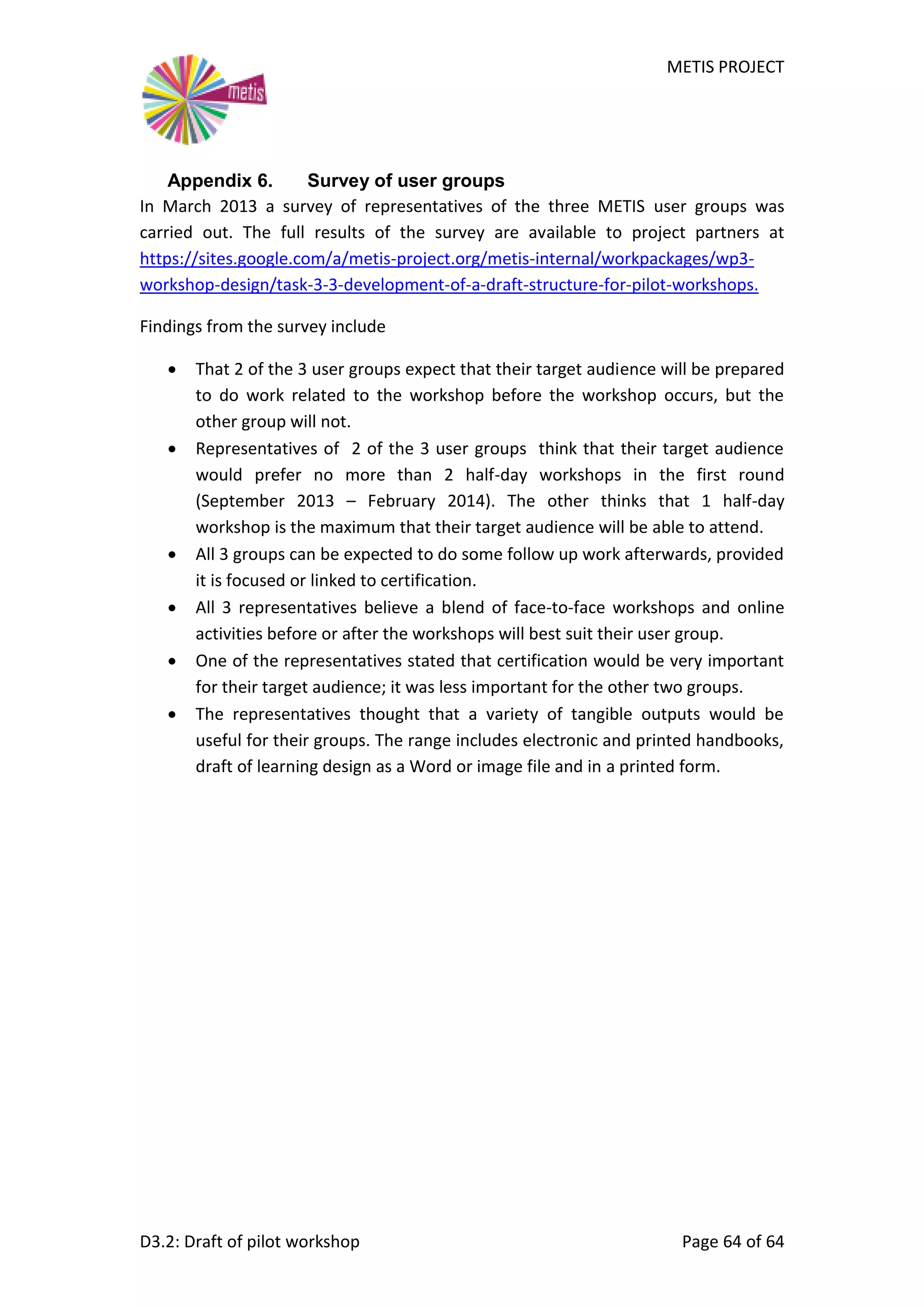 METIS PROJECT
D3.2: Draft of pilot workshop Page 64 of 64
Appendix 6. Survey of user groups
In March 2013 a survey of representatives of the three METIS user groups was
carried out. The full results of the survey are available to project partners at
https://sites.google.com/a/metis-project.org/metis-internal/workpackages/wp3-
workshop-design/task-3-3-development-of-a-draft-structure-for-pilot-workshops.
Findings from the survey include
 That 2 of the 3 user groups expect that their target audience will be prepared
to do work related to the workshop before the workshop occurs, but the
other group will not.
 Representatives of 2 of the 3 user groups think that their target audience
would prefer no more than 2 half-day workshops in the first round
(September 2013 – February 2014). The other thinks that 1 half-day
workshop is the maximum that their target audience will be able to attend.
 All 3 groups can be expected to do some follow up work afterwards, provided
it is focused or linked to certification.
 All 3 representatives believe a blend of face-to-face workshops and online
activities before or after the workshops will best suit their user group.
 One of the representatives stated that certification would be very important
for their target audience; it was less important for the other two groups.
 The representatives thought that a variety of tangible outputs would be
useful for their groups. The range includes electronic and printed handbooks,
draft of learning design as a Word or image file and in a printed form.
 