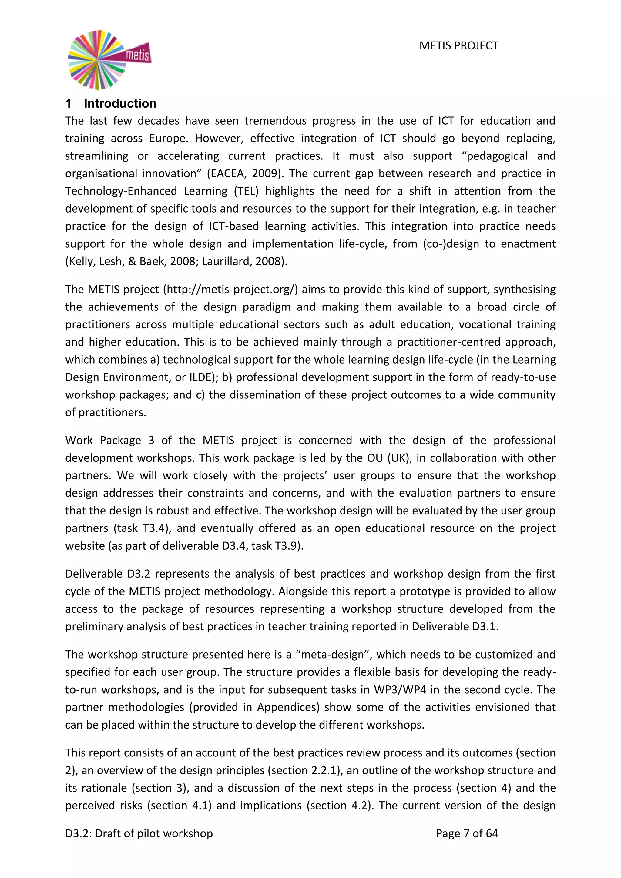 METIS PROJECT
D3.2: Draft of pilot workshop Page 7 of 64
1 Introduction
The last few decades have seen tremendous progress in the use of ICT for education and
training across Europe. However, effective integration of ICT should go beyond replacing,
streamlining or accelerating current practices. It must also support “pedagogical and
organisational innovation” (EACEA, 2009). The current gap between research and practice in
Technology-Enhanced Learning (TEL) highlights the need for a shift in attention from the
development of specific tools and resources to the support for their integration, e.g. in teacher
practice for the design of ICT-based learning activities. This integration into practice needs
support for the whole design and implementation life-cycle, from (co-)design to enactment
(Kelly, Lesh, & Baek, 2008; Laurillard, 2008).
The METIS project (http://metis-project.org/) aims to provide this kind of support, synthesising
the achievements of the design paradigm and making them available to a broad circle of
practitioners across multiple educational sectors such as adult education, vocational training
and higher education. This is to be achieved mainly through a practitioner-centred approach,
which combines a) technological support for the whole learning design life-cycle (in the Learning
Design Environment, or ILDE); b) professional development support in the form of ready-to-use
workshop packages; and c) the dissemination of these project outcomes to a wide community
of practitioners.
Work Package 3 of the METIS project is concerned with the design of the professional
development workshops. This work package is led by the OU (UK), in collaboration with other
partners. We will work closely with the projects’ user groups to ensure that the workshop
design addresses their constraints and concerns, and with the evaluation partners to ensure
that the design is robust and effective. The workshop design will be evaluated by the user group
partners (task T3.4), and eventually offered as an open educational resource on the project
website (as part of deliverable D3.4, task T3.9).
Deliverable D3.2 represents the analysis of best practices and workshop design from the first
cycle of the METIS project methodology. Alongside this report a prototype is provided to allow
access to the package of resources representing a workshop structure developed from the
preliminary analysis of best practices in teacher training reported in Deliverable D3.1.
The workshop structure presented here is a “meta-design”, which needs to be customized and
specified for each user group. The structure provides a flexible basis for developing the ready-
to-run workshops, and is the input for subsequent tasks in WP3/WP4 in the second cycle. The
partner methodologies (provided in Appendices) show some of the activities envisioned that
can be placed within the structure to develop the different workshops.
This report consists of an account of the best practices review process and its outcomes (section
2), an overview of the design principles (section 2.2.1), an outline of the workshop structure and
its rationale (section 3), and a discussion of the next steps in the process (section 4) and the
perceived risks (section 4.1) and implications (section 4.2). The current version of the design
 