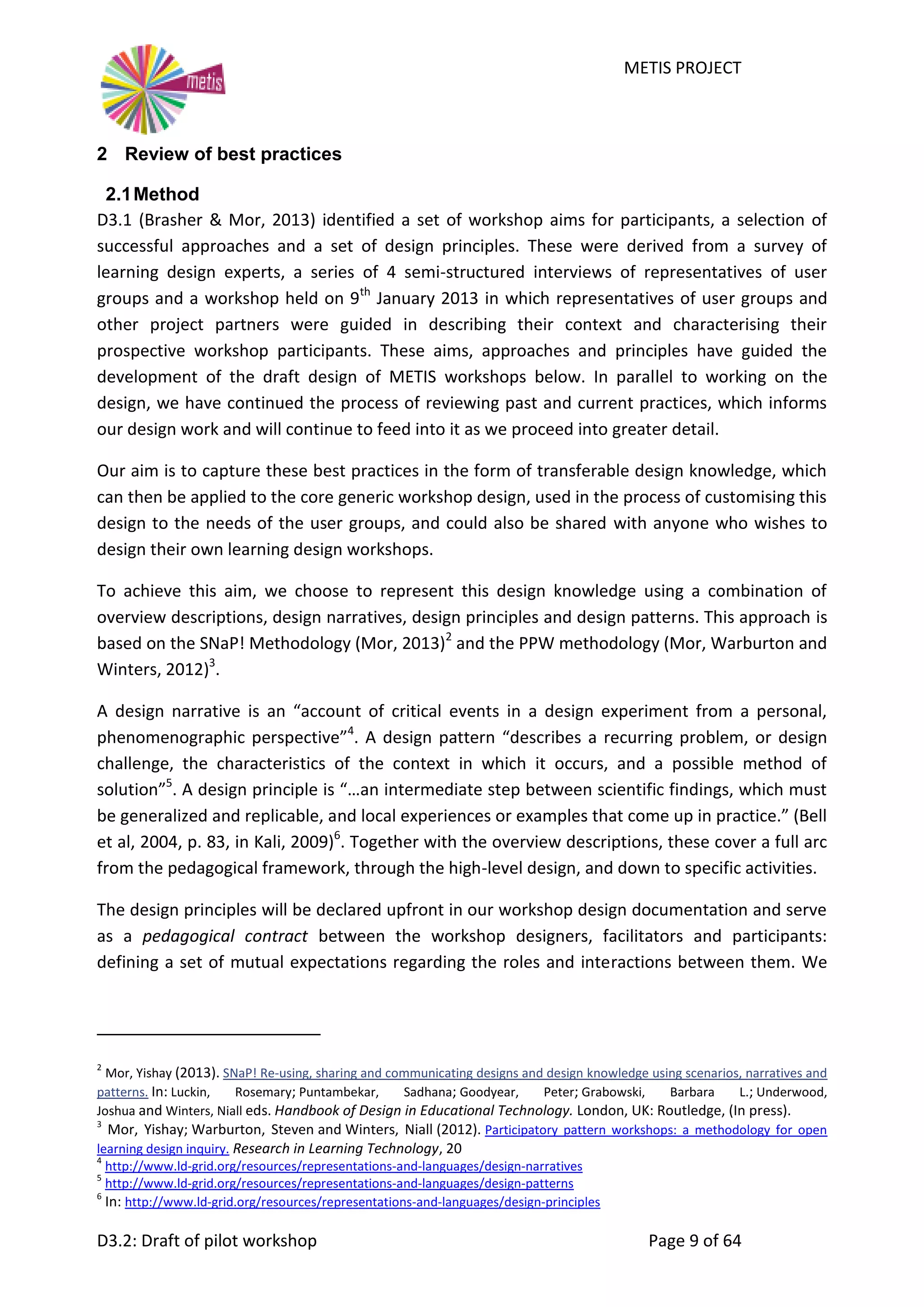 METIS PROJECT
D3.2: Draft of pilot workshop Page 9 of 64
2 Review of best practices
2.1Method
D3.1 (Brasher & Mor, 2013) identified a set of workshop aims for participants, a selection of
successful approaches and a set of design principles. These were derived from a survey of
learning design experts, a series of 4 semi-structured interviews of representatives of user
groups and a workshop held on 9th
January 2013 in which representatives of user groups and
other project partners were guided in describing their context and characterising their
prospective workshop participants. These aims, approaches and principles have guided the
development of the draft design of METIS workshops below. In parallel to working on the
design, we have continued the process of reviewing past and current practices, which informs
our design work and will continue to feed into it as we proceed into greater detail.
Our aim is to capture these best practices in the form of transferable design knowledge, which
can then be applied to the core generic workshop design, used in the process of customising this
design to the needs of the user groups, and could also be shared with anyone who wishes to
design their own learning design workshops.
To achieve this aim, we choose to represent this design knowledge using a combination of
overview descriptions, design narratives, design principles and design patterns. This approach is
based on the SNaP! Methodology (Mor, 2013)2
and the PPW methodology (Mor, Warburton and
Winters, 2012)3
.
A design narrative is an “account of critical events in a design experiment from a personal,
phenomenographic perspective”4
. A design pattern “describes a recurring problem, or design
challenge, the characteristics of the context in which it occurs, and a possible method of
solution”5
. A design principle is “…an intermediate step between scientific findings, which must
be generalized and replicable, and local experiences or examples that come up in practice.” (Bell
et al, 2004, p. 83, in Kali, 2009)6
. Together with the overview descriptions, these cover a full arc
from the pedagogical framework, through the high-level design, and down to specific activities.
The design principles will be declared upfront in our workshop design documentation and serve
as a pedagogical contract between the workshop designers, facilitators and participants:
defining a set of mutual expectations regarding the roles and interactions between them. We
2
Mor, Yishay (2013). SNaP! Re-using, sharing and communicating designs and design knowledge using scenarios, narratives and
patterns. In: Luckin, Rosemary; Puntambekar, Sadhana; Goodyear, Peter; Grabowski, Barbara L.; Underwood,
Joshua and Winters, Niall eds. Handbook of Design in Educational Technology. London, UK: Routledge, (In press).
3
Mor, Yishay; Warburton, Steven and Winters, Niall (2012). Participatory pattern workshops: a methodology for open
learning design inquiry. Research in Learning Technology, 20
4
http://www.ld-grid.org/resources/representations-and-languages/design-narratives
5
http://www.ld-grid.org/resources/representations-and-languages/design-patterns
6
In: http://www.ld-grid.org/resources/representations-and-languages/design-principles
 
