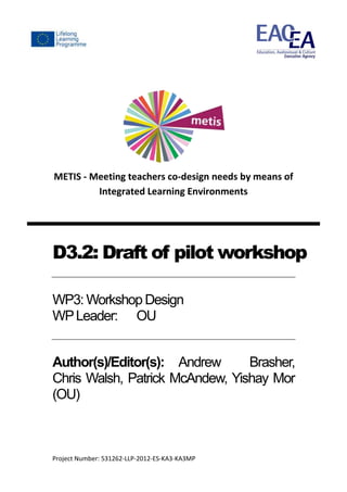 Project Number: 531262-LLP-2012-ES-KA3-KA3MP
METIS - Meeting teachers co-design needs by means of
Integrated Learning Environments
D3.2: Draft of pilot workshop
WP3: Workshop Design
WPLeader: OU
Author(s)/Editor(s): Andrew Brasher,
Chris Walsh, Patrick McAndew, Yishay Mor
(OU)
 