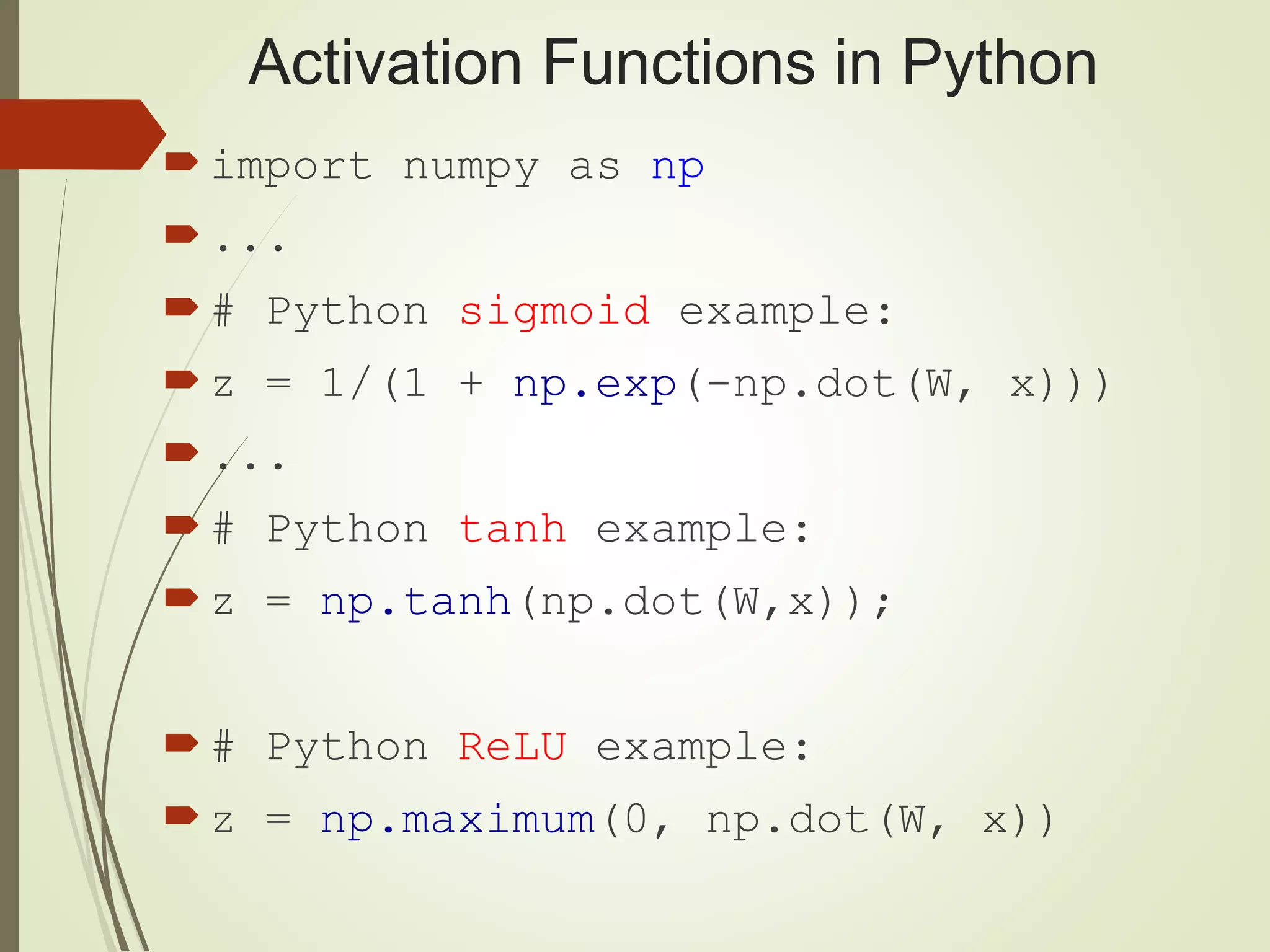 Activation Functions in Python
import numpy as np
...
# Python sigmoid example:
z = 1/(1 + np.exp(-np.dot(W, x)))
...
# Python tanh example:
z = np.tanh(np.dot(W,x));
# Python ReLU example:
z = np.maximum(0, np.dot(W, x))
 