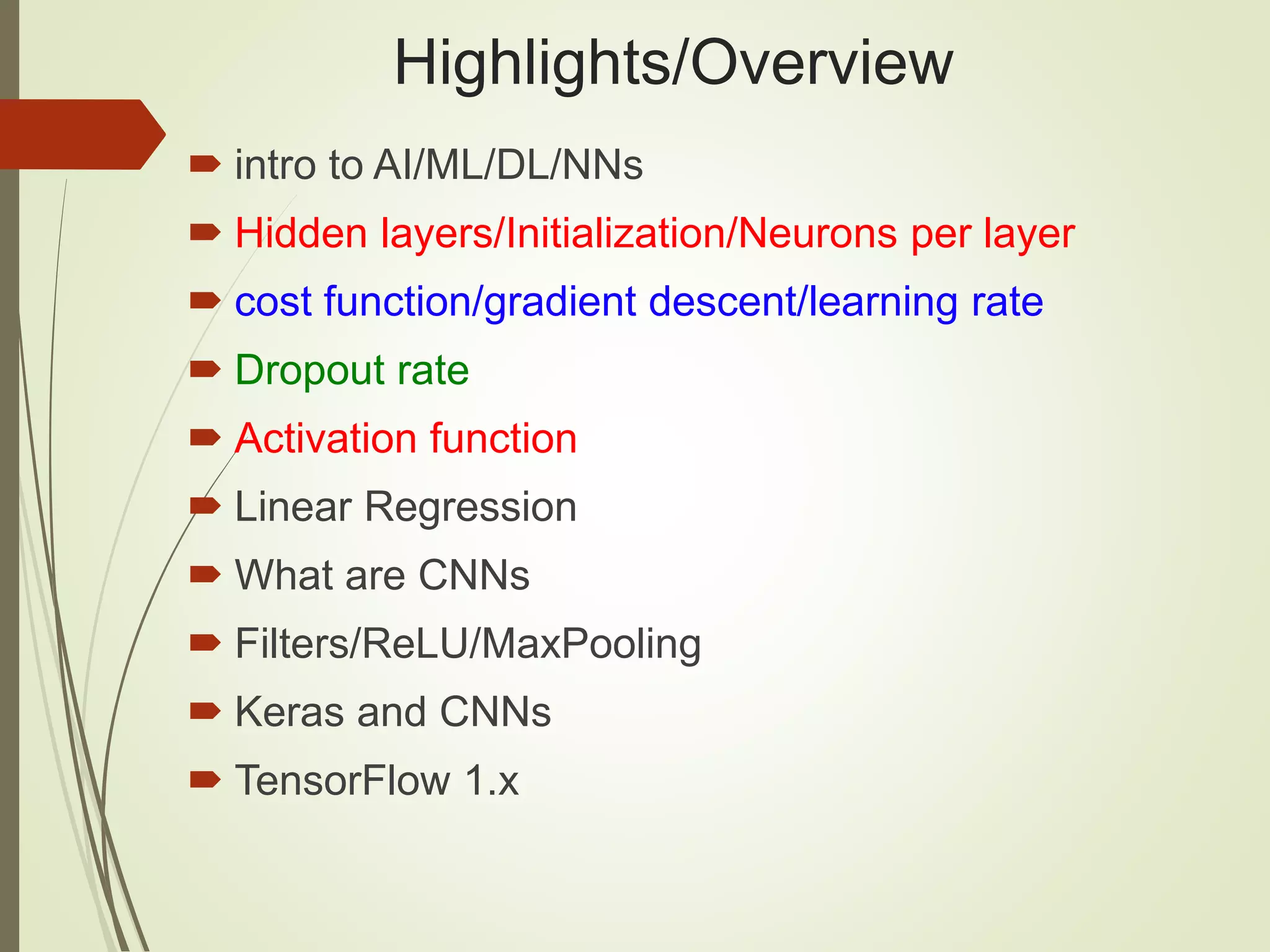 Highlights/Overview
 intro to AI/ML/DL/NNs
 Hidden layers/Initialization/Neurons per layer
 cost function/gradient descent/learning rate
 Dropout rate
 Activation function
 Linear Regression
 What are CNNs
 Filters/ReLU/MaxPooling
 Keras and CNNs
 TensorFlow 1.x
 