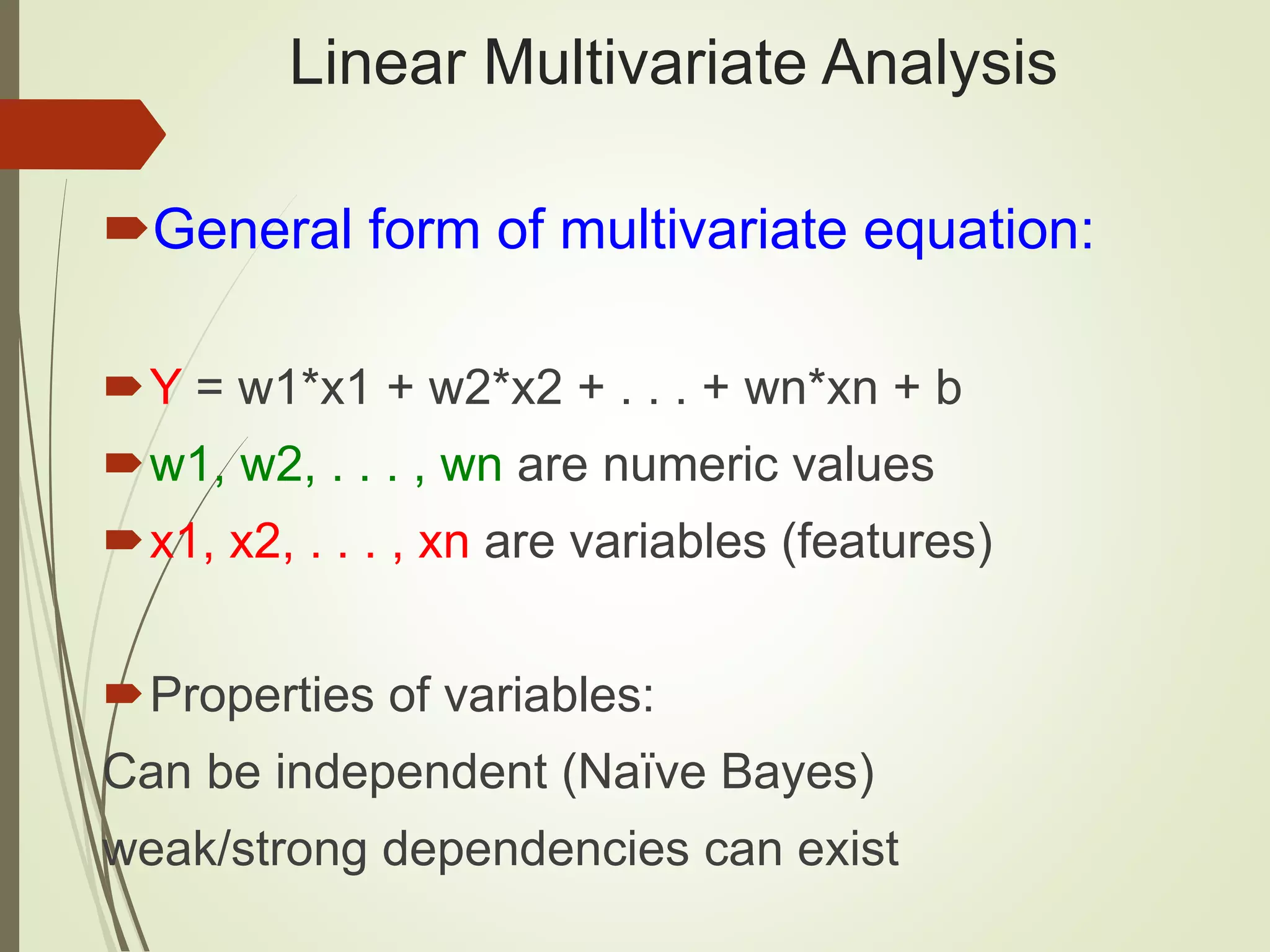 Linear Multivariate Analysis
General form of multivariate equation:
Y = w1*x1 + w2*x2 + . . . + wn*xn + b
w1, w2, . . . , wn are numeric values
x1, x2, . . . , xn are variables (features)
Properties of variables:
Can be independent (Naïve Bayes)
weak/strong dependencies can exist
 