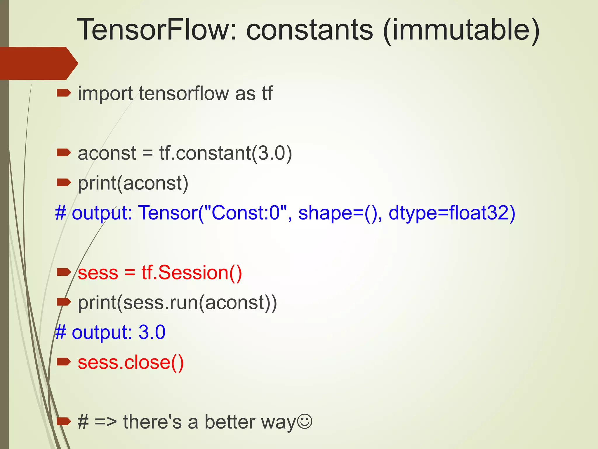 TensorFlow: constants (immutable)
 import tensorflow as tf
 aconst = tf.constant(3.0)
 print(aconst)
# output: Tensor("Const:0", shape=(), dtype=float32)
 sess = tf.Session()
 print(sess.run(aconst))
# output: 3.0
 sess.close()
 # => there's a better way
 