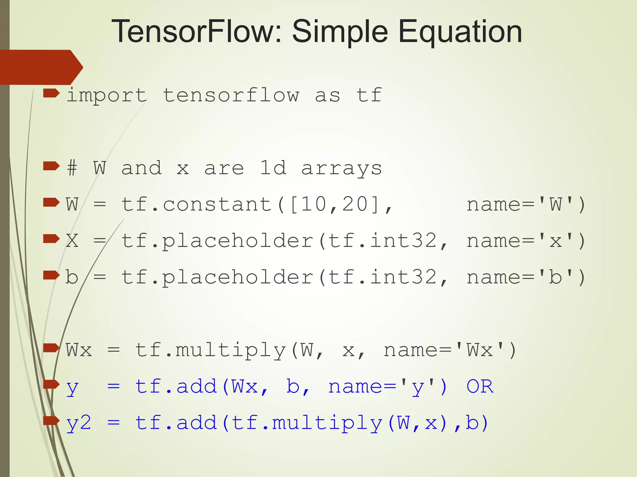 TensorFlow: Simple Equation
import tensorflow as tf
# W and x are 1d arrays
W = tf.constant([10,20], name='W')
X = tf.placeholder(tf.int32, name='x')
b = tf.placeholder(tf.int32, name='b')
Wx = tf.multiply(W, x, name='Wx')
y = tf.add(Wx, b, name='y') OR
y2 = tf.add(tf.multiply(W,x),b)
 