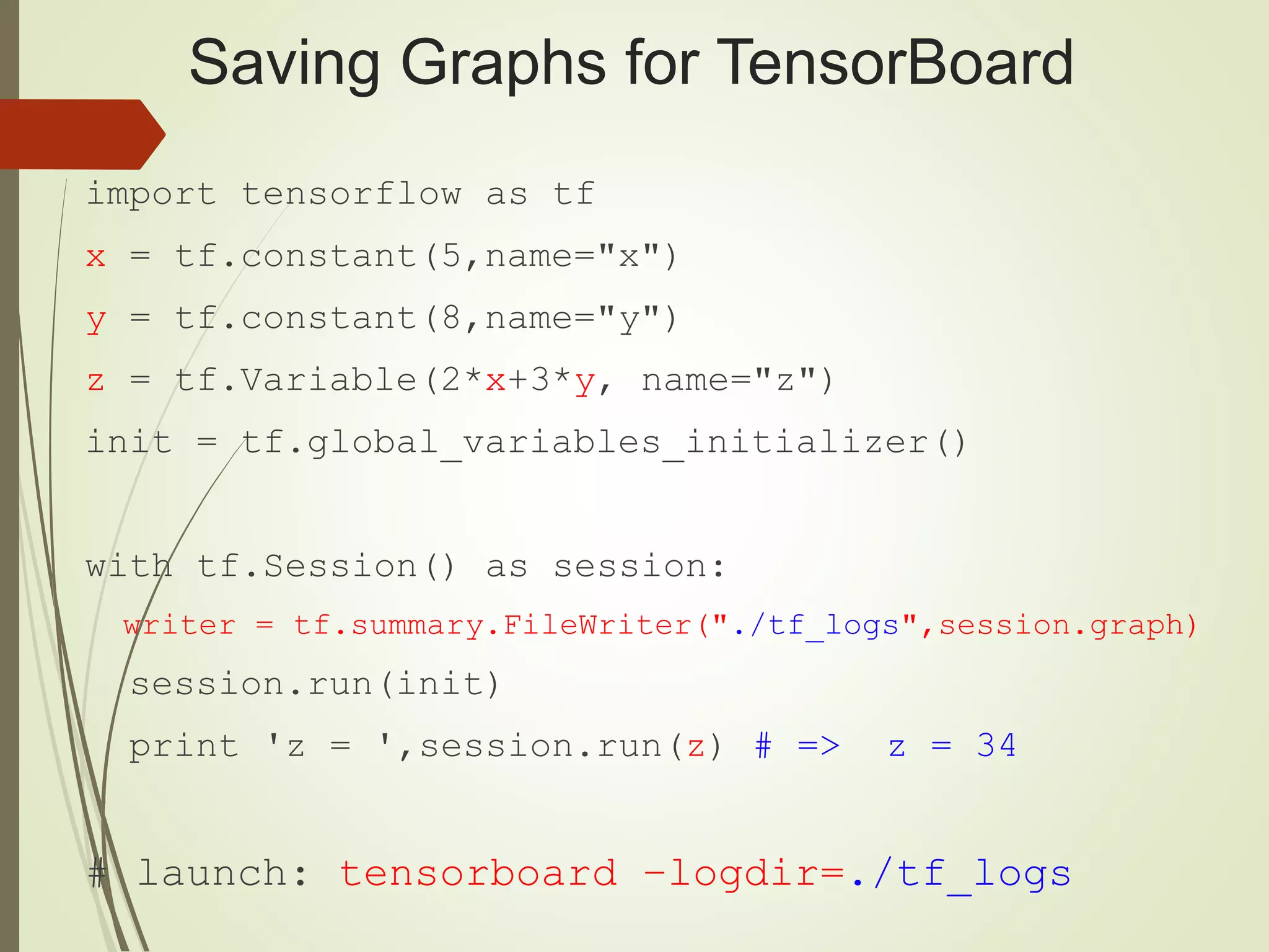 Saving Graphs for TensorBoard
import tensorflow as tf
x = tf.constant(5,name="x")
y = tf.constant(8,name="y")
z = tf.Variable(2*x+3*y, name="z")
init = tf.global_variables_initializer()
with tf.Session() as session:
writer = tf.summary.FileWriter("./tf_logs",session.graph)
session.run(init)
print 'z = ',session.run(z) # => z = 34
# launch: tensorboard –logdir=./tf_logs
 