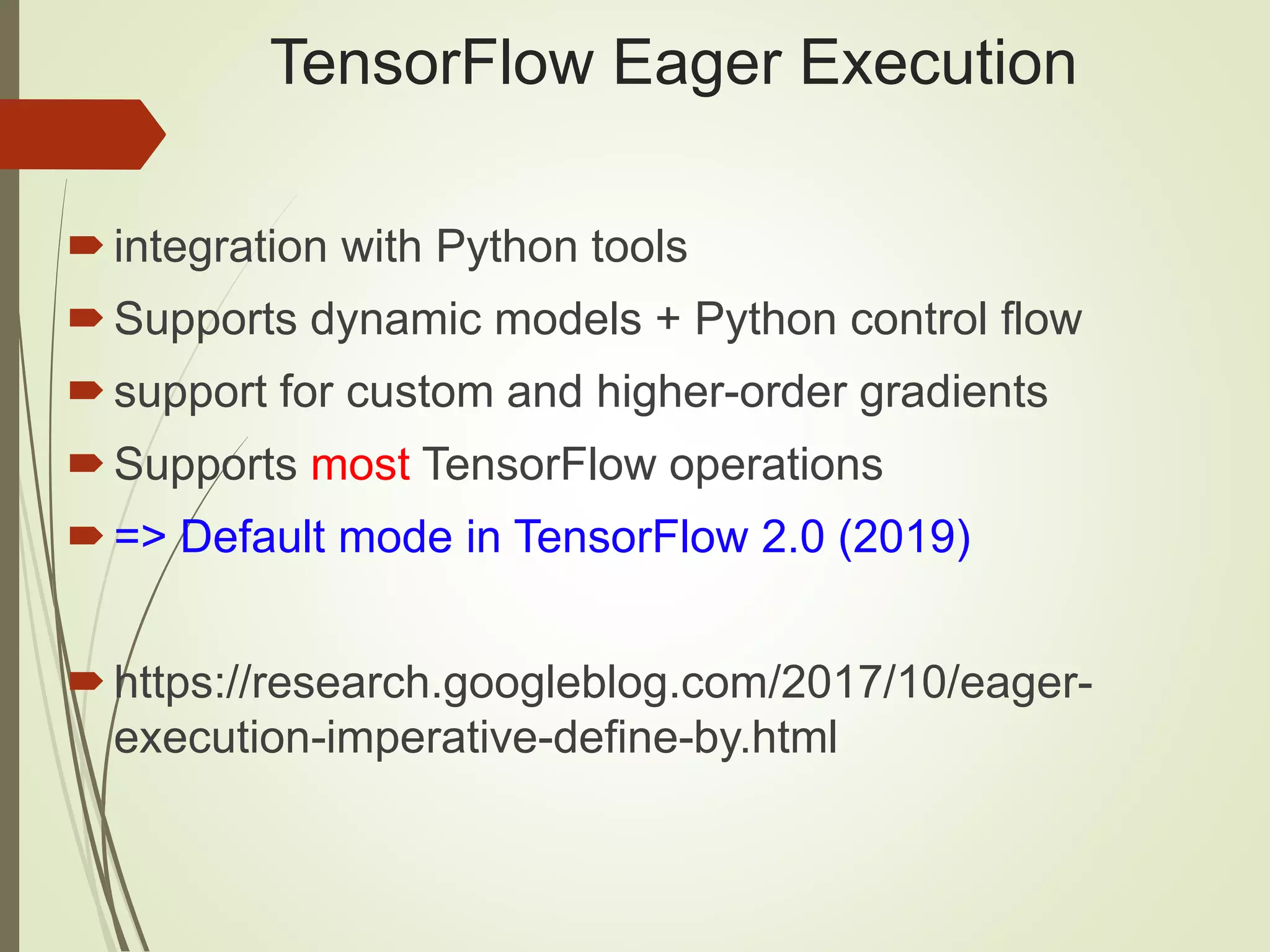TensorFlow Eager Execution
integration with Python tools
Supports dynamic models + Python control flow
support for custom and higher-order gradients
Supports most TensorFlow operations
=> Default mode in TensorFlow 2.0 (2019)
https://research.googleblog.com/2017/10/eager-
execution-imperative-define-by.html
 