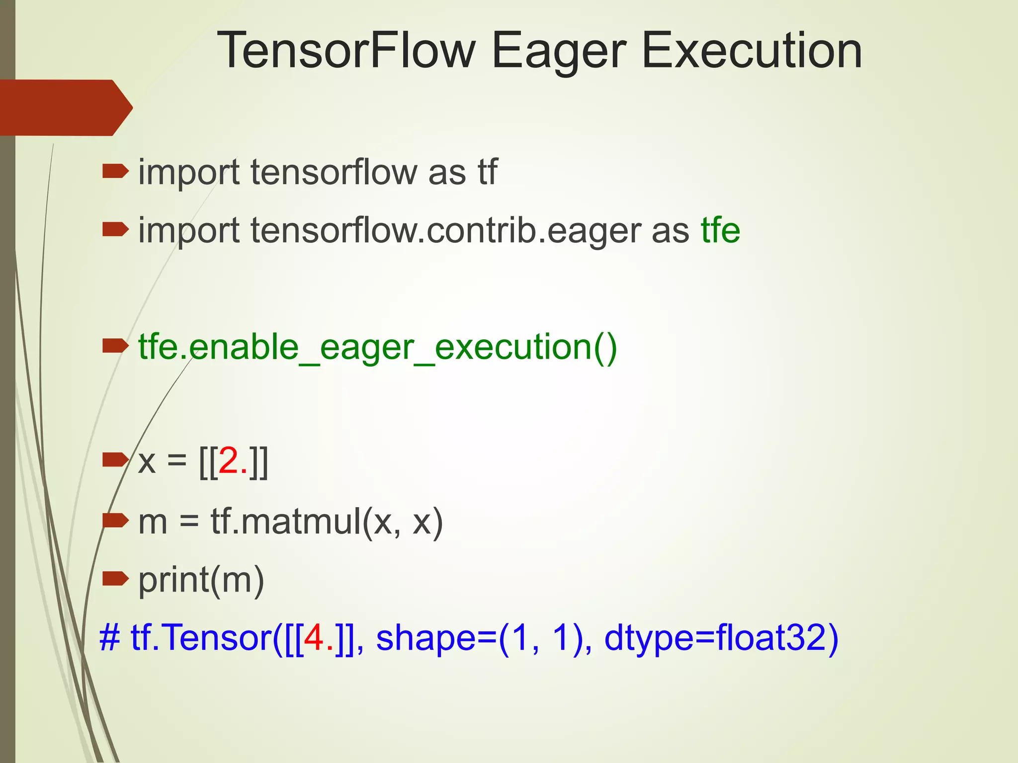 TensorFlow Eager Execution
import tensorflow as tf
import tensorflow.contrib.eager as tfe
tfe.enable_eager_execution()
x = [[2.]]
m = tf.matmul(x, x)
print(m)
# tf.Tensor([[4.]], shape=(1, 1), dtype=float32)
 
