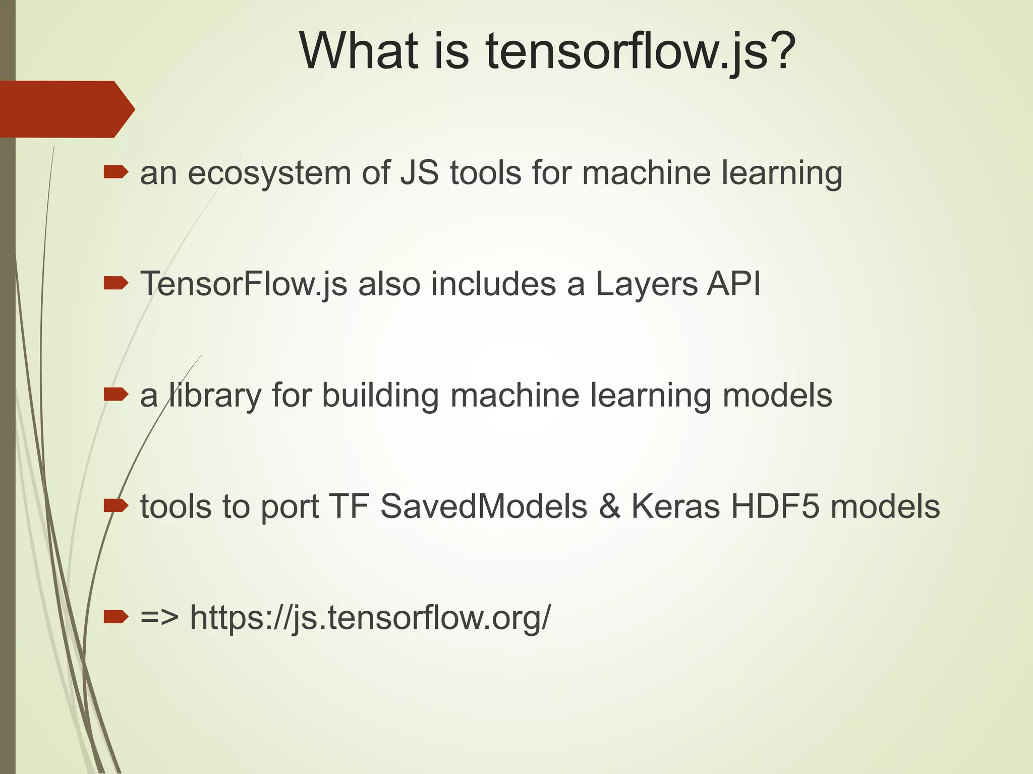What is tensorflow.js?
 an ecosystem of JS tools for machine learning
 TensorFlow.js also includes a Layers API
 a library for building machine learning models
 tools to port TF SavedModels & Keras HDF5 models
 => https://js.tensorflow.org/
 