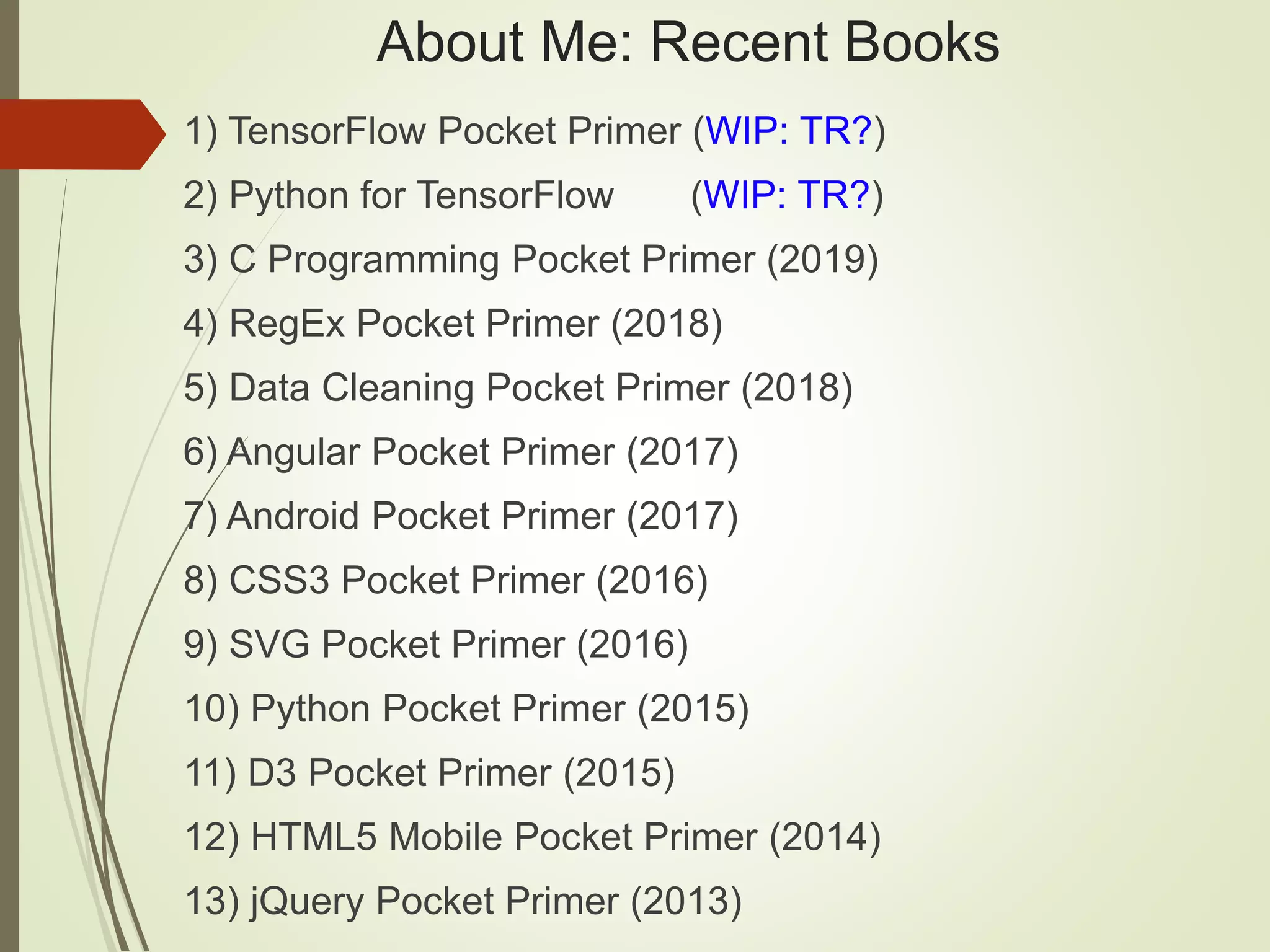 About Me: Recent Books
1) TensorFlow Pocket Primer (WIP: TR?)
2) Python for TensorFlow (WIP: TR?)
3) C Programming Pocket Primer (2019)
4) RegEx Pocket Primer (2018)
5) Data Cleaning Pocket Primer (2018)
6) Angular Pocket Primer (2017)
7) Android Pocket Primer (2017)
8) CSS3 Pocket Primer (2016)
9) SVG Pocket Primer (2016)
10) Python Pocket Primer (2015)
11) D3 Pocket Primer (2015)
12) HTML5 Mobile Pocket Primer (2014)
13) jQuery Pocket Primer (2013)
 