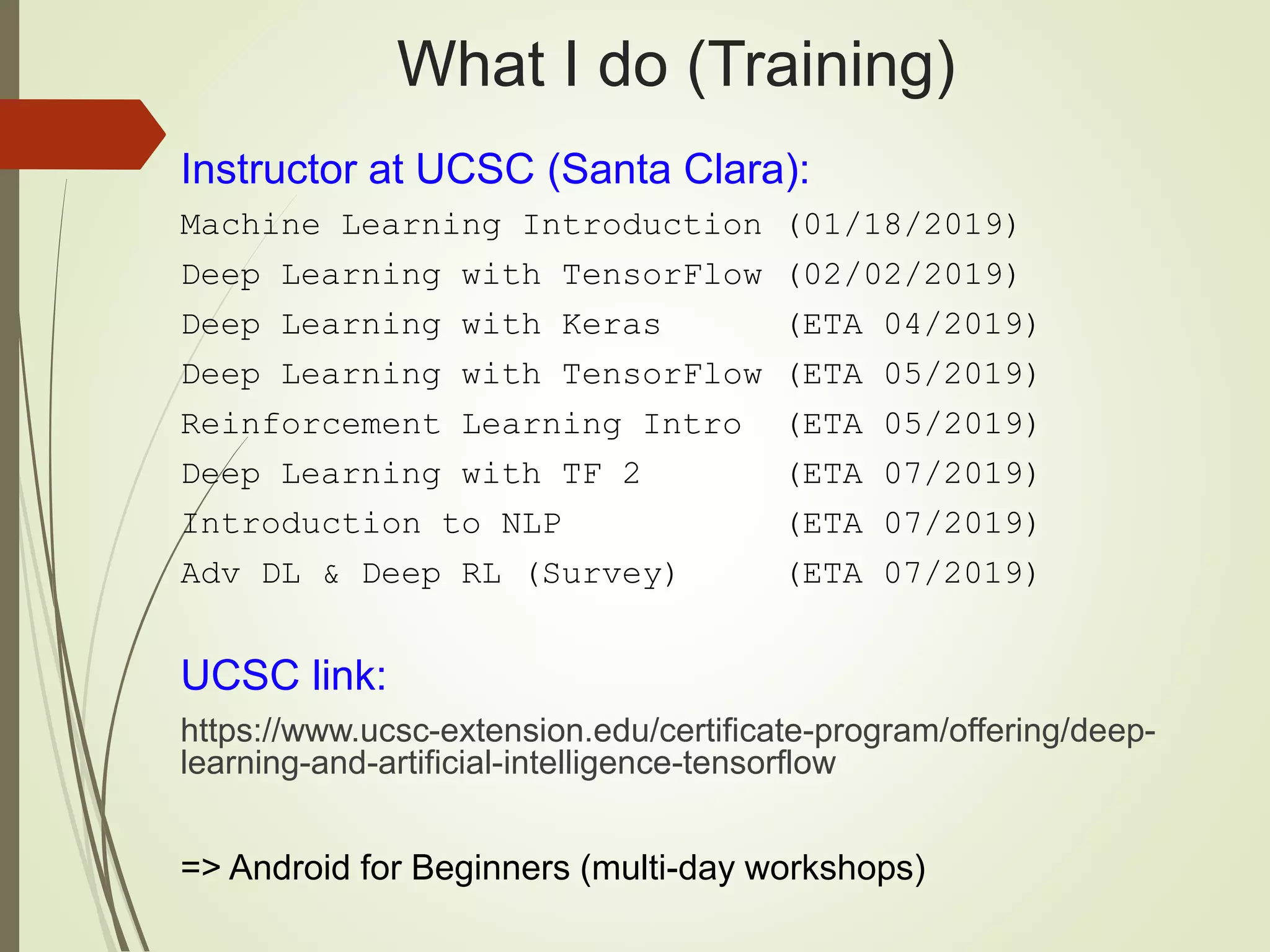 What I do (Training)
Instructor at UCSC (Santa Clara):
Machine Learning Introduction (01/18/2019)
Deep Learning with TensorFlow (02/02/2019)
Deep Learning with Keras (ETA 04/2019)
Deep Learning with TensorFlow (ETA 05/2019)
Reinforcement Learning Intro (ETA 05/2019)
Deep Learning with TF 2 (ETA 07/2019)
Introduction to NLP (ETA 07/2019)
Adv DL & Deep RL (Survey) (ETA 07/2019)
UCSC link:
https://www.ucsc-extension.edu/certificate-program/offering/deep-
learning-and-artificial-intelligence-tensorflow
=> Android for Beginners (multi-day workshops)
 