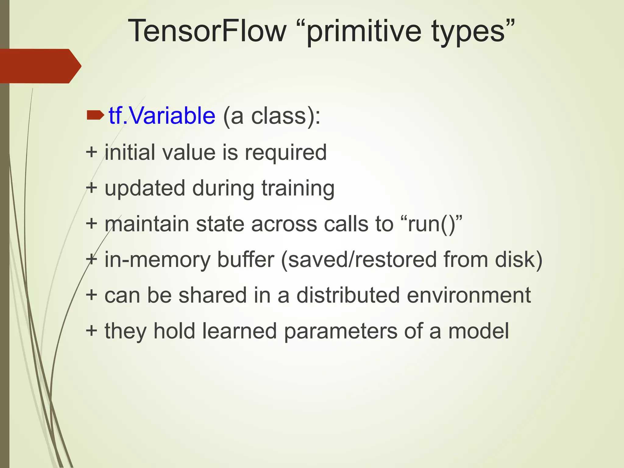 TensorFlow “primitive types”
tf.Variable (a class):
+ initial value is required
+ updated during training
+ maintain state across calls to “run()”
+ in-memory buffer (saved/restored from disk)
+ can be shared in a distributed environment
+ they hold learned parameters of a model
 
