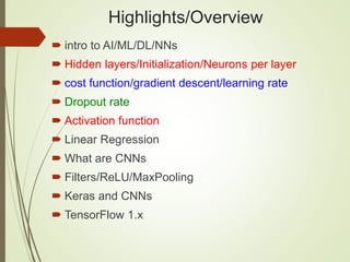 Highlights/Overview
 intro to AI/ML/DL/NNs
 Hidden layers/Initialization/Neurons per layer
 cost function/gradient descent/learning rate
 Dropout rate
 Activation function
 Linear Regression
 What are CNNs
 Filters/ReLU/MaxPooling
 Keras and CNNs
 TensorFlow 1.x
 