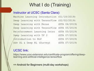 What I do (Training)
Instructor at UCSC (Santa Clara):
Machine Learning Introduction (01/18/2019)
Deep Learning with TensorFlow (02/02/2019)
Deep Learning with Keras (ETA 04/2019)
Deep Learning with TensorFlow (ETA 05/2019)
Reinforcement Learning Intro (ETA 05/2019)
Deep Learning with TF 2 (ETA 07/2019)
Introduction to NLP (ETA 07/2019)
Adv DL & Deep RL (Survey) (ETA 07/2019)
UCSC link:
https://www.ucsc-extension.edu/certificate-program/offering/deep-
learning-and-artificial-intelligence-tensorflow
=> Android for Beginners (multi-day workshops)
 