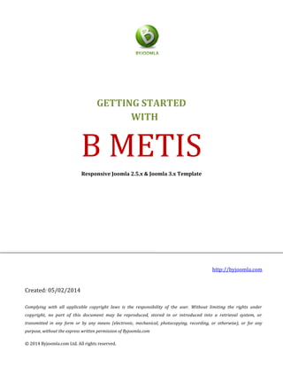 GETTING STARTED
WITH
B METIS
Responsive Joomla 2.5.x & Joomla 3.x Template
http://byjoomla.com
Created: 05/02/2014
Complying with all applicable copyright laws is the responsibility of the user. Without limiting the rights under
copyright, no part of this document may be reproduced, stored in or introduced into a retrieval system, or
transmitted in any form or by any means (electronic, mechanical, photocopying, recording, or otherwise), or for any
purpose, without the express written permission of Byjoomla.com
© 2014 Byjoomla.com Ltd. All rights reserved.
 