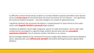 La difficoltà a tenere focalizzati gli studenti sui compiti didattici proposti potrebbe essere dovuta
anche al circolo vizioso di estraneità della situazione formativa nel suo insieme – non significato
dei contenuti didattici proposti – mancato impegno nei compiti di apprendimento;
I significati attribuiti alla situazione formativa e i comportamenti in classe hanno le loro radici
anche nelle biografie familiari e personali degli studenti;
I problemi di didattica vissuti dagli insegnanti, spesso in modo drammatico, hanno radici nelle
caratteristiche psicologiche e cognitive degli studenti dovute tanto alle loro precedenti
esperienze scolastiche, che al contesto sociale e familiare in cui vivono;
Alcune strategie didattiche che sembrano funzionare meglio della didattica trasmissiva (didattica
attiva, laboratoriale) sono difficilmente attivabili nell’ambito dell’organizzazione vigente della
didattica.
GIANNIMARCONATO@GMAIL.COM
 