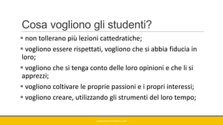 Cosa vogliono gli studenti?
 non tollerano più lezioni cattedratiche;
 vogliono essere rispettati, vogliono che si abbia fiducia in
loro;
 vogliono che si tenga conto delle loro opinioni e che li si
apprezzi;
 vogliono coltivare le proprie passioni e i propri interessi;
 vogliono creare, utilizzando gli strumenti del loro tempo;
GIANNIMARCONATO@GMAIL.COM
 