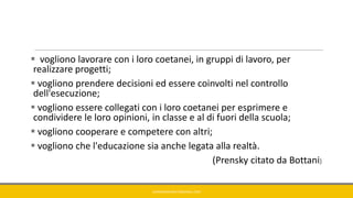  vogliono lavorare con i loro coetanei, in gruppi di lavoro, per
realizzare progetti;
 vogliono prendere decisioni ed essere coinvolti nel controllo
dell'esecuzione;
 vogliono essere collegati con i loro coetanei per esprimere e
condividere le loro opinioni, in classe e al di fuori della scuola;
 vogliono cooperare e competere con altri;
 vogliono che l'educazione sia anche legata alla realtà.
(Prensky citato da Bottani)
GIANNIMARCONATO@GMAIL.COM
 