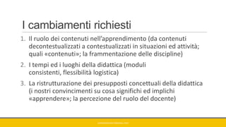 I cambiamenti richiesti
1. Il ruolo dei contenuti nell’apprendimento (da contenuti
decontestualizzati a contestualizzati in situazioni ed attività;
quali «contenuti»; la frammentazione delle discipline)
2. I tempi ed i luoghi della didattica (moduli
consistenti, flessibilità logistica)
3. La ristrutturazione dei presupposti concettuali della didattica
(i nostri convincimenti su cosa significhi ed implichi
«apprendere»; la percezione del ruolo del docente)
GIANNIMARCONATO@GMAIL.COM
 