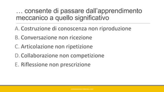 … consente di passare dall’apprendimento
meccanico a quello significativo
A. Costruzione di conoscenza non riproduzione
B. Conversazione non ricezione
C. Articolazione non ripetizione
D.Collaborazione non competizione
E. Riflessione non prescrizione
GIANNIMARCONATO@GMAIL.COM
 