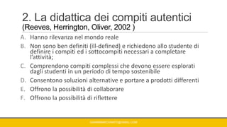 2. La didattica dei compiti autentici
(Reeves, Herrington, Oliver, 2002 )
A. Hanno rilevanza nel mondo reale
B. Non sono ben definiti (ill-defined) e richiedono allo studente di
definire i compiti ed i sottocompiti necessari a completare
l’attività;
C. Comprendono compiti complessi che devono essere esplorati
dagli studenti in un periodo di tempo sostenibile
D. Consentono soluzioni alternative e portare a prodotti differenti
E. Offrono la possibilità di collaborare
F. Offrono la possibilità di riflettere
GIANNIMARCONATO@GMAIL.COM
 