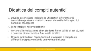 Didattica dei compiti autentici
G. Devono poter essere integrati ed utilizzati in differenti aree
tematiche e portare a risultati che non siano riferibili a specifici
domini di conoscenza
H. Sono integrati nella valutazione
I. Portano alla realizzazione di un prodotto finito, valido di per sé, non
a qualcosa di intermedio e funzionale ad altro
J. Offrono agli studenti l’opportunità di esaminare il compito da
differenti prospettive usando una varietà di risorse
GIANNIMARCONATO@GMAIL.COM
 
