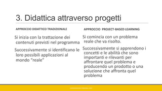 3. Didattica attraverso progetti
APPROCCIO DIDATTICO TRADIZIONALE
Si inizia con la trattazione dei
contenuti previsti nel programma
Successivamente si identificano le
loro possibili applicazioni al
mondo “reale”
APPROCCIO PROJECT-BASED LEARNING
Si comincia con un problema
reale che va risolto.
Successivamente si apprendono i
concetti e le abilità che sono
importanti e rilevanti per
affrontare quel problema e
producendo un prodotto o una
soluzione che affronta quel
problema
GIANNIMARCONATO@GMAIL.COM
 