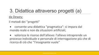 3. Didattica attraverso progetti (a)
da Dewey:
il metodi dei "progetti"
consente una didattica "pragmatica": si impara dal
mondo reale e non da situazioni artificiali;
valorizza le risorse dell'allievo: l'allievo intraprende un
processo individuale e personale di interrogazione più che di
ricerca di ciò che "l'insegnante vuole"
GIANNIMARCONATO@GMAIL.COM
 