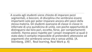 A scuola agli studenti viene chiesto di imparare pezzi
segmentati, o bocconi, di disciplina che sembrano essere
importanti solo per poter imparare ancora altri pezzi della
stessa materia. Gli studenti avanzano di classe in classe in
infornate di una quindicina di unità, con poche opportunità di
distinguersi dai loro pari, eccetto, forse, per comportamenti
violenti. Hanno poco rispetto per i propri insegnanti ai quali è
stato dato il compito impossibile di pretendere attenzione ad
argomenti che sembrano senza vita e senza utilità. (A.
Steinberg, 1997, Real learning, Real Work p. 4)
GIANNIMARCONATO@GMAIL.COM
 