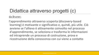 Didattica attraverso progetti (c)
da Bruner:
l'apprendimento attraverso scoperta (discovery-based
learning) è motivante e significativo e, quindi, più utile. Ciò
avviene se l'allievo è attivamente coinvolto nel processo
d'apprendimento, se seleziona e trasforma le informazioni
ed intraprende un processo di costruzione, prova e
ricostruzione della conoscenza con cui viene a contatto
GIANNIMARCONATO@GMAIL.COM
 