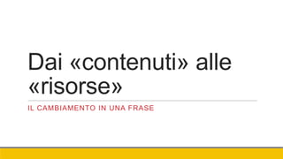Dai «contenuti» alle
«risorse»
IL CAMBIAMENTO IN UNA FRASE
 