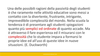 Una delle possibili ragioni della passività degli studenti
è che raramente nelle attività educative sono messi a
contatto con la divertente, frustrante, intrigante,
imprevedibile complessità del mondo. Nella scuola la
tendenza è di presentare agli studenti spiegazioni
quanto più semplici ed ordinate di quanto accade. Ma
è attraverso il fare esperienza ed il misurarsi con le
complessità che lo studente impara a formarsi le
proprie idee ed all’uso di queste idee in nuove
situazioni. (E. Duckworth)
GIANNIMARCONATO@GMAIL.COM
 