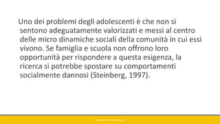 Uno dei problemi degli adolescenti è che non si
sentono adeguatamente valorizzati e messi al centro
delle micro dinamiche sociali della comunità in cui essi
vivono. Se famiglia e scuola non offrono loro
opportunità per rispondere a questa esigenza, la
ricerca si potrebbe spostare su comportamenti
socialmente dannosi (Steinberg, 1997).
GIANNIMARCONATO@GMAIL.COM
 
